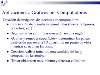 Creación de imágenes de escenas por computadora.
 Intersección de primitivas geométricas (líneas, polígonos,
poliedros, etc.)
 Determinar las primitivas que están en una región
 Ocultar y remover superficies– determinar las partes
visibles de una escena 3D a partir de un punto de vista
mientras se ocultan las otras.
 Creación realista tomando una cantidad de luz y
computando la sombra.
 Tratar objetos en movimiento y detectar colisiones.
Geometría Computacional
Aplicaciones a Gráficos por Computadoras
 