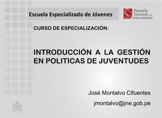 Escuela Especializada de Jóvenes
INTRODUCCIÓN A LA GESTIÓN
EN POLITICAS DE JUVENTUDES
José Montalvo Cifuentes
jmontalvo@jne.gob.pe
CURSO DE ESPECIALIZACIÓN:
 