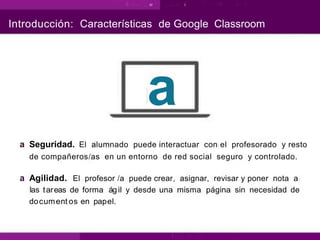 Introducción: Características de Google Classroom
a
a Seguridad. El alumnado puede interactuar con el profesorado y resto
de compañeros/as en un entorno de red social seguro y controlado.
a Agilidad. El profesor /a puede crear, asignar, revisar y poner nota a
las tareas de forma ágil y desde una misma página sin necesidad de
document os en papel.
 