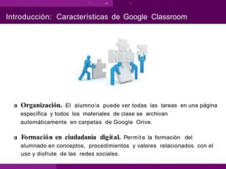 Introducción: Características de Google Classroom
a Organización. El alumno/a puede ver todas las tareas en una página
específica y todos los materiales de clase se archivan
automáticamente en carpetas de Google Orive.
a Formación en ciudadanía digital. Permit e la formación del
alumnado en conceptos, procedimientos y valores relacionados con el
uso y disfrute de las redes sociales.
 