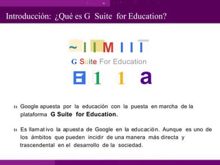 Introducción: ¿Qué es G Suite for Education?
~ I I M I I I
G Suite For Education
a
E
i
l 1 1
1t Google apuesta por la educación con la puesta en marcha de la
plataforma G Suite for Education.
1t Es llamat ivo la apuesta de Google en la educación. Aunque es uno de
los ámbitos que pueden incidir de una manera más directa y
trascendental en el desarrollo de la sociedad.
 