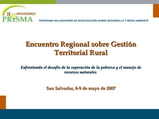 Encuentro Regional sobre Gestión Territorial Rural Enfrentando el desafío de la superación de la pobreza y el manejo de recursos naturales   San Salvador, 8-9 de mayo de 2007 PROGRAMA SALVADOREÑO DE INVESTIGACIÓN SOBRE DESARROLLO Y MEDIO AMBIENTE 