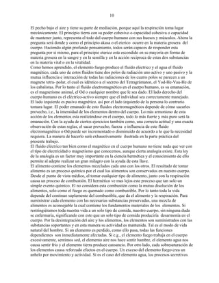10
El pecho bajo el aire y tiene su parte de mediación, porque aquí la respiración toma lugar
mecánicamente. El principio tierra con su poder cohesivo o capacidad cohesiva o capacidad
de mantener junto, representa el todo del cuerpo humano con sus huesos y músculos. Ahora la
pregunta será donde y como el principio akasa o el eterico ocurre en la materia grosera del
cuerpo. Haciendo algún profundo pensamiento, todos serán capaces de responder esta
pregunta por si mismo, para el principio eterico esta escondido en su mayoría en forma de
materia grosera en la sangre y en la semilla y en la acción reciproca de estas dos substancias
en la materia vital o en la vitalidad.
Como hemos aprendido, el elemento fuego produce el fluido eléctrico y el agua el fluido
magnético, cada uno de estos fluidos tiene dos polos de radiación uno activo y uno pasivo y la
mutua influencia e interacción de todas las radiaciones de los cuatro polos se parecen a un
magneto tetra- polar, el cual es idéntico a el secreto del Tetragrámaton, el Yod-He-Vau-He de
los cabalistas. Por lo tanto el fluido electromagnético en el cuerpo humano, es su emanación,
es el magnetismo animal, el Od o cualquier nombre que le sea dado. El lado derecho del
cuerpo humano es el eléctrico-activo siempre que el individual sea correctamente manejado.
El lado izquierdo es pasivo magnético. así por el lado izquierdo de la persona lo contrario
tomara lugar. El poder emanado de esto fluidos electromagnéticos depende de cómo sacarles
provecho, i.e., la intensidad de los elementos dentro del cuerpo. Lo más armonioso de esta
acción de los elementos esta realizándose en el cuerpo, todo lo más fuerte y más puro será la
emanación. Con la ayuda de ciertos ejercicios también como, una correcta actitud y una exacta
observación de estas reglas, el sacar provecho, fuerza e influencia de este fluido
electromagnético o Od puede ser incrementado o disminuido de acuerdo a lo que la necesidad
requiera. La manera de hacerlo será exhaustivamente ilustrada en la parte práctica del
presente trabajo.
El fluido eléctrico tan bien como el magnético en el cuerpo humano no tiene nada que ver con
el tipo de electricidad o magnetismo que conocemos, aunque cierta analogía existe. Esta ley
de la analogía es un factor muy importante en la ciencia hermética y el conocimiento de ello
permite al adepto realizar un gran milagro con la ayuda de esta llave.
El alimento contiene los elementos mezclados cada uno con los otros. El resultado de tomar
alimento es un proceso químico por el cual los alimentos son conservados en nuestro cuerpo.
Desde el punto de vista médico, el tomar cualquier tipo de alimento, junto con la respiración
causa un proceso de combustión. El hermético ve mas lejos este proceso que tan solo un
simple evento químico. El no considera esta combustión como la mutua disolución de los
alimentos, solo como el fuego es quemado como combustible. Por lo tanto toda la vida
depende del continuo suplemento del combustible, que da el alimento y la respiración. Para
suministrar cada elemento con las necesarias substancias preservadas, una mezcla de
alimentos es aconsejable la cual contiene los fundamentos materiales de los elementos. Si
restringiéramos toda nuestra vida a un solo tipo de comida, nuestro cuerpo, sin ninguna duda
se enfermaría, significando con esto que un solo tipo de comida produciría desarmonía en el
cuerpo. Por la desintegración del aire y los alimentos, los elementos son suministrados con las
substancias soportantes y en esta manera su actividad es mantenida. Tal es el modo de vida
natural del hombre. Si un elemento es perdido, como ello pasa, todas las funciones
dependientes son inmediatamente afectadas. Si e.g., el elemento fuego trabaja en el cuerpo
excesivamente, sentimos sed, el elemento aire nos hace sentir hambre, el elemento agua nos
causa sentir frío y el elemento tierra produce cansancio. Por otro lado, cada sobresaturación de
los elementos causa reforzado efectos en el cuerpo. Un exceso del elemento fuego crea un
anhelo por movimiento y actividad. Si es el caso del elemento agua, los procesos secretivos
 