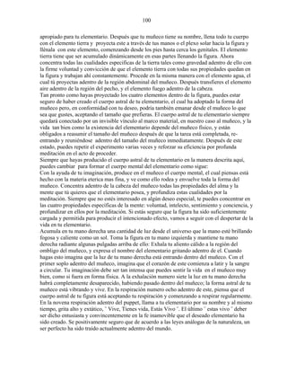 100
apropiado para tu elementario. Después que tu muñeco tiene su nombre, llena todo tu cuerpo
con el elemento tierra y proyecta este a través de tus manos o el plexo solar hacia la figura y
llénala con este elemento, comenzando desde los pies hasta cerca los genitales. El elemento
tierra tiene que ser acumulado dinámicamente en esas partes llenando la figura. Ahora
concentra todas las cualidades especificas de la tierra tales como gravedad adentro de ello con
la firme voluntad y convicción de que el elemento tierra con todas sus propiedades quedan en
la figura y trabajan ahí constantemente. Procede en la misma manera con el elemento agua, el
cual tú proyectas adentro de la región abdominal del muñeco. Después transfieres el elemento
aire adentro de la región del pecho, y el elemento fuego adentro de la cabeza.
Tan pronto como hayas proyectado los cuatro elementos dentro de la figura, puedes estar
seguro de haber creado el cuerpo astral de tu elementario, el cual ha adoptado la forma del
muñeco pero, en conformidad con tu deseo, podría también emanar desde el muñeco lo que
sea que gustes, aceptando el tamaño que prefieras. El cuerpo astral de tu elementario siempre
quedará conectado por un invisible vínculo al marco material, en nuestro caso al muñeco, y la
vida tan bien como la existencia del elementario depende del muñeco físico, y están
obligados a reasumir el tamaño del muñeco después de que la tarea está completada, re-
entrando y reuniéndose adentro del tamaño del muñeco inmediatamente. Después de este
estado, puedes repetir el experimento varias veces y reforzar su eficiencia por profunda
meditación en el acto de proceder.
Siempre que hayas producido el cuerpo astral de tu elementario en la manera descrita aquí,
puedes cambiar para formar el cuerpo mental del elementario como sigue:
Con la ayuda de tu imaginación, produce en el muñeco el cuerpo mental, el cual piensas está
hecho con la materia eterica mas fina, y ve como ello rodea y envuelve toda la forma del
muñeco. Concentra adentro de la cabeza del muñeco todas las propiedades del alma y la
mente que tú quieres que el elementario posea, y profundiza estas cualidades por la
meditación. Siempre que no estés interesado en algún deseo especial, te puedes concentrar en
las cuatro propiedades específicas de la mente: voluntad, intelecto, sentimiento y conciencia, y
profundizar en ellos por la meditación. Si estás seguro que la figura ha sido suficientemente
cargada y permitida para producir el intencionado efecto, vamos a seguir con el despertar de la
vida en tu elementario.
Acumula en tu mano derecha una cantidad de luz desde el universo que la mano esté brillando
fogosa y caliente como un sol. Toma la figura en tu mano izquierda y mantiene tu mano
derecha radiante algunas pulgadas arriba de ello: Exhala tu aliento cálido a la región del
ombligo del muñeco, y expresa el nombre del elementario gritando adentro de el. Cuando
hagas esto imagina que la luz de tu mano derecha está entrando dentro del muñeco. Con el
primer soplo adentro del muñeco, imagina que el corazón de este comienza a latir y la sangre
a circular. Tu imaginación debe ser tan intensa que puedes sentir la vida en el muñeco muy
bien, como si fuera en forma física. A la exhalación numero siete la luz en tu mano derecha
habrá completamente desaparecido, habiendo pasado dentro del muñeco; la forma astral de tu
muñeco está vibrando y vive. En la respiración numero ocho adentro de este, piensa que el
cuerpo astral de tu figura está aceptando tu respiración y comenzando a respirar regularmente.
En la novena respiración adentro del puppet, llama a tu elementario por su nombre y al mismo
tiempo, grita alto y extático, ¨ Vive, Tienes vida, Estás Vivo ¨. El último ¨ estas vivo ¨ deber
ser dicho entusiasta y convincentemente en la fe inamovible que el deseado elementario ha
sido creado. Se positivamente seguro que de acuerdo a las leyes análogas de la naturaleza, un
ser perfecto ha sido traído actualmente adentro del mundo.
 