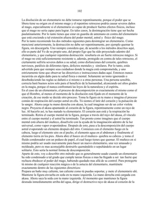 102
La disolución de un elementario no debe tomarse repentinamente, porque el poder que se
libera tiene su origen en el mismo mago y el repentino retroceso podría causar severos daños
al mago, especialmente si el elementario es capaz de producir fuertes efectos físicos, incluso
que el mago no sería capaz para lograr. En tales casos, la desintegración tiene que ser hecha
paulatinamente. Por lo tanto tienes que estar en guardia de antemano en contra del elementario
que está creciendo a tal extensión afuera del poder mental, astral y físico del mago.
Por lo tanto recomiendo los dos métodos siguientes para desintegrar un elementario. Como
mencioné anteriormente, la destrucción no debe ser repentinamente, por ejemplo quemar la
figura, sin descargarla. Uno siempre considera que, de acuerdo a los métodos descritos aquí,
ello es parte del Yo de su propio uno, del propio Ego que ha sido proyectado adentro del
elementario, y que cualquier repentina destrucción resultaría en un fuerte retroceso mágico. Si
el mago no está suficientemente resistente o, además, protegido en contra de tales retroceso, el
ciertamente sufriría severos daños a su salud, como disfunciones del corazón, quiebres
nerviosos, parálisis de diferentes tipos, defectos mentales y similares. Por lo tanto, estás
advertido para que siempre seas cuidadoso donde la magia está comprometida, y uno
estrictamente tiene que observar las directrices e instrucciones dadas aquí. Entonces nunca
incurrirás en algún daño para tu salud física o mental. Solamente un tonto ignorando o
desobedeciendo las reglas se dañará a si mismo o a otras personas. Una persona sensible,
correcta hará buenos actos solo para el beneficio de la humanidad, alcanzando así altos grados
en la magia, porque el nunca confrontará las leyes de la naturaleza y el espíritu.
En el caso de un elementario, el proceso de descomposición es exactamente el mismo como el
que el Hombre, al menos el momento de la disolución está fijado en el momento de la
creación, de ese modo se decide otro proceso. Toma la figura en tu mano e imagina el proceso
común de respiración del cuerpo astral en ella. Tú sientes el latir del corazón y la pulsación de
la sangre. Ahora carga tu mano derecha con akasa, la cual imaginas ser de un color violeta
negro. Proyecta el akasa apuntando al corazón de la figura, repentinamente como un rayo de
luz. Al hacerlo así, tu has matado tu elementario. El corazón aun está y la respiración ha
terminado. Retira el cuerpo mental de la figura, porque a través del rayo del akasa, el vínculo
entre el cuerpo mental y el astral ha terminado. Tan pronto como imagines que el cuerpo
mental está afuera del muñeco, disuélvelo con la ayuda de la imaginación adentro de la luz
universal, como vapor evaporándose. Después de esto, pasa a la descomposición del cuerpo
astral evaporando un elemento después del otro. Comienza con el elemento fuego en la
cabeza, luego el elemento aire en el pecho, el elemento agua en el abdomen y finalmente el
elemento tierra en los pies. Ahora abre el hueco en el muñeco- quiebra su cabeza- y toma el
fluido condensador con un pedazo de papel, el cual luego tienes que quemar. El muñeco en si
mismo podría ser usado nuevamente para hacer un nuevo elementario, una vez amasado y
moldeado, pero es mas aconsejable destruirlo quemándolo o sepultándolo en un lugar
solitario. Esto sería la normal forma de descomposición.
Aparte de esto, voy a describir otro método que es generalmente usado cuando un elementario
ha sido condensado a tal grado que cumple tareas físicas o mas ha llegado a ser tan fuerte que
rechaza obedecer al poder del mago, habiendo quedado mas allá de su control. Para protegerte
tú mismo de cualquier reacción mágica o de la astucia del elementario, mantiénete
exactamente dentro de las siguientes directrices:
Prepara un baño muy caliente, tan caliente como tú puedas soportar, y mete el elementario ahí.
Mantiene la figura envuelta en seda en tu mano izquierda. La mano derecha está cargada con
akasa. Ahora saca la seda con tu mano izquierda. Al momento que mantienes la figura
desnuda inmediatamente arriba del agua, dirige el destructivo rayo de akasa al corazón de la
 