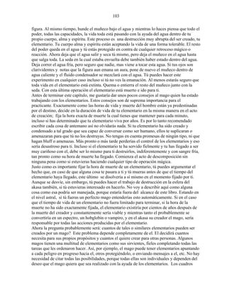 103
figura. Al mismo tiempo, hunde el muñeco bajo el agua y mientras lo haces piensa que todo el
poder, todas las capacidades, la vida toda está pasando con la ayuda del agua dentro de tu
propio cuerpo, alma y espíritu. Este proceso es una destrucción muy abrupta del ser creado, tu
elementario. Tu cuerpo alma y espíritu están aceptando la vida de una forma tolerable. El resto
del poder queda en el agua y tú estás protegido en contra de cualquier retroceso mágico o
reacción. Ahora deja que el agua salir y seca tú mismo, pero deja el muñeco en el agua hasta
que salga toda. La seda en la cual estaba envuelta debe también haber estado dentro del agua.
Deja correr el agua fría, pero seguro que nadie, mas viene a tocar esta agua. Si tus ojos son
clarividentes y notas que la figura aun emana un aura, pone de nuevo el muñeco dentro de
agua caliente y el fluido condensador se mezclará con el agua. Tú puedes hacer este
experimento en cualquier caso incluso si tú no ves la emanación. Al menos estarás seguro que
toda vida en el elementario está extinta. Quema o entierra el resto del muñeco junto con la
seda. Con esta última operación el elementario está muerto e ido para ti.
Antes de terminar este capítulo, me gustaría dar unos pocos consejos al mago quien ha estado
trabajando con los elementarios. Estos consejos son de suprema importancia para el
practicante. Exactamente como las horas de vida y muerte del hombre están ya predestinadas
por el destino, decide en la duración de vida de tu elementario en la misma manera en el acto
de creación; fija la hora exacta de muerte la cual tienes que mantener para cada minuto,
incluso si has determinado que tu elementario viva por años. Es por lo tanto recomendado
escribir cada cosa de antemano así no olvidarás nada. Si tu elementario ha sido creado y
condensado a tal grado que sea capaz de conversar como ser humano, ellos te suplicaran o
amenazaran para que tú no los destruyas. No tengas en cuenta promesas de ningún tipo, ni que
hagan bluff o amenazas. Más pronto o más tarde perderías el control de los elementarios y eso
sería desastroso para ti. Incluso si el elementario te ha servido fielmente y tu has llegado a ser
muy cariñoso con el, debe ser lo mismo para ti destruirlos, indiferentemente y con sangre fría,
tan pronto como su hora de muerte ha llegado. Comienza el acto de descomposición sin
ninguna pena como si estuvieras haciendo cualquier tipo de operación mágica.
Justo como es importante fijar la hora de muerte de un elementario, tú puedes argumentar el
hecho que, en caso de que alguna cosa te pasara a ti y tú mueras antes de que el tiempo del
elementario haya llegado, este último se disolvería a sí mismo en el momento fijado por ti.
Aunque se desvíe, sin embargo, tú puedes hacer el trabajo de destrucción en la esfera del
akasa también, si tú estuvieras interesado en hacerlo. No voy a describir aquí como alguna
cosa como esa podría ser manejada, porque estaría fuera del alcance de este libro. Estando en
el nivel astral, si tú fueras un perfecto mago entenderías esto automáticamente. Si en el caso
que el tiempo de vida de un elementario no fuera limitado para terminar, si la hora de la
muerte no ha sido exactamente fijada, el elementario existiría por cientos de años después de
la muerte del creador y constantemente sería viable y mientras tanto el probablemente se
convertiría en un espectro, un hobglobin o vampiro, y en el akasa su creador el mago, sería
responsable por todas las acciones producidas por el elementario.
Ahora la pregunta probablemente será: cuantos de tales o similares elementarios pueden ser
creados por un mago? Este problema depende completamente de el. El decidirá cuantos
necesita para sus propios propósitos y cuantos el quiere crear para otras personas. Algunos
magos tienen una multitud de elementarios como sus sirvientes, fieles completando todas las
tareas que les ordenaron hacer. Así, por ejemplo, el mago puede tener elementarios apuntando
a cada peligro en progreso hacia el, otros protegiéndolo, o enviando mensajes a el, etc. No hay
necesidad de citar todas las posibilidades, porque todas ellas son individuales y dependen del
deseo que el mago quiera que sea realizado con la ayuda de los elementarios. Los cuadros
 