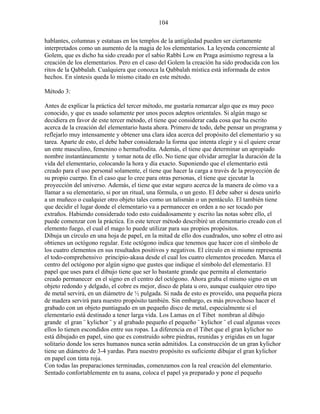 104
hablantes, columnas y estatuas en los templos de la antigüedad pueden ser ciertamente
interpretados como un aumento de la magia de los elementarios. La leyenda concerniente al
Golem, que es dicho ha sido creado por el sabio Rabbi Low en Praga asimismo regresa a la
creación de los elementarios. Pero en el caso del Golem la creación ha sido producida con los
ritos de la Qabbalah. Cualquiera que conozca la Qabbalah mística está informada de estos
hechos. En síntesis queda lo mismo citado en este método.
Método 3:
Antes de explicar la práctica del tercer método, me gustaría remarcar algo que es muy poco
conocido, y que es usado solamente por unos pocos adeptos orientales. Si algún mago se
decidiera en favor de este tercer método, el tiene que considerar cada cosa que ha escrito
acerca de la creación del elementario hasta ahora. Primero de todo, debe pensar un programa y
reflejarlo muy intensamente y obtener una clara idea acerca del propósito del elementario y su
tarea. Aparte de esto, el debe haber considerado la forma que intenta elegir y si el quiere crear
un ente masculino, femenino o hermafrodita. Además, el tiene que determinar un apropiado
nombre instantáneamente y tomar nota de ello. No tiene que olvidar arreglar la duración de la
vida del elementario, colocando la hora y día exacto. Suponiendo que el elementario está
creado para el uso personal solamente, el tiene que hacer la carga a través de la proyección de
su propio cuerpo. En el caso que lo cree para otras personas, el tiene que ejecutar la
proyección del universo. Además, el tiene que estar seguro acerca de la manera de cómo va a
llamar a su elementario, si por un ritual, una fórmula, o un gesto. El debe saber si desea unirlo
a un muñeco o cualquier otro objeto tales como un talismán o un pentáculo. El también tiene
que decidir el lugar donde el elementario va a permanecer en orden a no ser tocado por
extraños. Habiendo considerado todo esto cuidadosamente y escrito las notas sobre ello, el
puede comenzar con la práctica. En este tercer método describiré un elementario creado con el
elemento fuego, el cual el mago lo puede utilizar para sus propios propósitos.
Dibuja un círculo en una hoja de papel, en la mitad de ello dos cuadrados, uno sobre el otro así
obtienes un octógono regular. Este octógono indica que tenemos que hacer con el símbolo de
los cuatro elementos en sus resultados positivos y negativos. El círculo en si mismo representa
el todo-comprehensivo principio-akasa desde el cual los cuatro elementos proceden. Marca el
centro del octógono por algún signo que gustes que indique el símbolo del elementario. El
papel que uses para el dibujo tiene que ser lo bastante grande que permita al elementario
creado permanecer en el signo en el centro del octógono. Ahora graba el mismo signo en un
objeto redondo y delgado, el cobre es mejor, disco de plata u oro, aunque cualquier otro tipo
de metal servirá, en un diámetro de ½ pulgada. Si nada de esto es proveído, una pequeña pieza
de madera servirá para nuestro propósito también. Sin embargo, es más provechoso hacer el
grabado con un objeto puntiagudo en un pequeño disco de metal, especialmente si el
elementario está destinado a tener larga vida. Los Lamas en el Tibet nombran al dibujo
grande el gran ¨ kylichor ¨ y al grabado pequeño el pequeño ¨ kylichor ¨ el cual algunas veces
ellos lo tienen escondidos entre sus ropas. La diferencia en el Tibet que el gran kylichor no
está dibujado en papel, sino que es construido sobre piedras, reunidas y erigidas en un lugar
solitario donde los seres humanos nunca serán admitidos. La construcción de un gran kylichor
tiene un diámetro de 3-4 yardas. Para nuestro propósito es suficiente dibujar el gran kylichor
en papel con tinta roja.
Con todas las preparaciones terminadas, comenzamos con la real creación del elementario.
Sentado confortablemente en tu asana, coloca el papel ya preparado y pone el pequeño
 