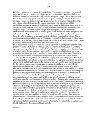105
kylichor exactamente en el centro del gran kylichor. Tan pronto como tomas en tu mano el
pequeño kylichor, di el nombre que elegiste para el elementario. El pequeño kylichor está
sirviendo ahora como punto de partida y como un pare para la proyección de los elementos.
Inhala el elemento fuego por la respiración por los poros e impregna ello con tu deseo, si al
momento cuando está entrando en tu cuerpo, o después por la imaginación cuando lo estés
proyectando afuera de tu cuerpo. En orden a alcanzar un éxito más rápido, ambas
posibilidades pueden ser usadas sin incidentes. Ahora proyecta el elemento fuego fuera de tu
cuerpo y acumula ello a tal grado que todo el contenido está comprimido en una pequeña
chispa de fuego. Confina la chispa a la superficie del pequeño kylichor. Repite este
experimento al menos siete veces de manera que la chispa acumulada crezca más grande con
cada repetición. Después de repetir por siete veces la chispa puede tener el tamaño de una
llama de vela. Si te cansas, termina de transferir a la llama y guarda el método en el lugar
donde quieres mantener el elementario. Ahora saca el pequeño kylichor desde el más grande,
y guárdalo bien, o llévalo contigo si encuentras que es más provechoso. Dobla el gran kylichor
y guárdalo bien también, y la primera tarea estará finalizada.
En la próxima vez, todo lo que tienes que hacer es desdoblar el gran kylichor en frente de ti,
poner el pequeño kylichor en su centro, y llamar al ser con el nombre dado a el, y la llama
aparecerá en la superficie de tu pequeño kylichor. Repite la proyección con el elemento fuego
y deja la pequeña llama crecer más y más grande con cada acumulación hasta que hayas
acumulado una llama que tiene el tamaño y la altura del elementario buscado. Transmite la
llama dentro de la forma deseada por la imaginación, y tu elementario ha sido creado.
Además, puedes aun cargar ello con el elemento fuego por un largo tiempo para obtener una
gran intensidad del elementario. Lo más frecuentemente que repitas este ejercicio más grande
será la efectividad de tu elementario. La manera de trabajar con ellos es la misma descrita en
los dos métodos previos, excepto que la carga siempre tendrá lugar en el gran kylichor, y
cuando llames al elementario, ello será suficiente para usar tu ritual o tomar el pequeño
kilichor en la mano y darle la orden correspondiente. Este método es muy popular en el Tibet
y los elementarios son llamados ¨ yidams ¨ allí. La destrucción de un yidam es realizada por el
proceso de descomposición con la ayuda de la imaginación de acuerdo a las instrucciones
mencionadas en los métodos 1 y 2, siempre que tu no hayas decidido algún otro individual
método de disolución que quieras realizar. El uso de tales elementario es múltiple que no
puedo citar todas las posibilidades aquí. Por ejemplo, hay yidams creados para el tratamiento
de personas enfermas, otros para transferir objetos, trayendo mensajes a estudiantes y amigos,
protección del mago, y señalar algún peligro para el, influenciar otras personas y hacer varias
otras cosas de este tipo de acuerdo al deseo del creador. Será siempre aconsejable no dar
demasiadas órdenes al yidam, y que lo más provechoso es desarrollar una única capacidad y
un solo campo de actividad para un elementario. Uno tiene que observar exactamente la
apuntada duración de vida como describimos en los métodos previos. Es completamente
optativo para ti crear varios yidams si gustas. Es también notable que un yidam puede ser
producido con los otros elementos en la misma forma, el proceso sufre un pequeño cambio en
la medida que uno lo hace, no comienza con el elemento fuego, sino con el elemento tierra,
seguido por el elemento agua, el elemento aire y finalmente el elemento fuego. Adjunto todo
ha sido dicho acerca del manejo del tercer método.
Método 4
 