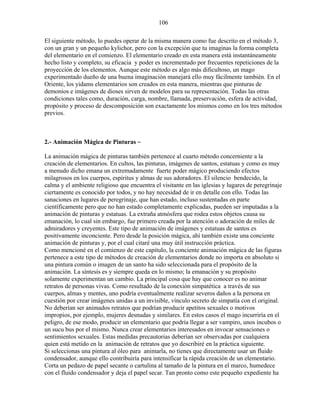 106
El siguiente método, lo puedes operar de la misma manera como fue descrito en el método 3,
con un gran y un pequeño kylichor, pero con la excepción que tu imaginas la forma completa
del elementario en el comienzo. El elementario creado en esta manera está instantáneamente
hecho listo y completo, su eficacia y poder es incrementado por frecuentes repeticiones de la
proyección de los elementos. Aunque este método es algo más dificultoso, un mago
experimentado dueño de una buena imaginación manejará ello muy fácilmente también. En el
Oriente, los yidams elementarios son creados en esta manera, mientras que pinturas de
demonios e imágenes de dioses sirven de modelos para su representación. Todas las otras
condiciones tales como, duración, carga, nombre, llamada, preservación, esfera de actividad,
propósito y proceso de descomposición son exactamente los mismos como en los tres métodos
previos.
2.- Animación Mágica de Pinturas ~
La animación mágica de pinturas también pertenece al cuarto método concerniente a la
creación de elementarios. En cultos, las pinturas, imágenes de santos, estatuas y como es muy
a menudo dicho emana un extremadamente fuerte poder mágico produciendo efectos
milagrosos en los cuerpos, espíritus y almas de sus adoradores. El silencio bendecido, la
calma y el ambiente religioso que encuentra el visitante en las iglesias y lugares de peregrinaje
ciertamente es conocido por todos, y no hay necesidad de ir en detalle con ello. Todas las
sanaciones en lugares de peregrinaje, que han estado, incluso sustentadas en parte
científicamente pero que no han estado completamente explicadas, pueden ser imputadas a la
animación de pinturas y estatuas. La extraña atmósfera que rodea estos objetos causa su
emanación, lo cual sin embargo, fue primero creada por la atención o adoración de miles de
admiradores y creyentes. Este tipo de animación de imágenes y estatuas de santos es
positivamente inconciente. Pero desde la posición mágica, ahí también existe una conciente
animación de pinturas y, por el cual citaré una muy útil instrucción práctica.
Como mencioné en el comienzo de este capítulo, la conciente animación mágica de las figuras
pertenece a este tipo de métodos de creación de elementarios donde no importa en absoluto si
una pintura común o imagen de un santo ha sido seleccionada para el propósito de la
animación. La síntesis es y siempre queda en lo mismo; la emanación y su propósito
solamente experimentan un cambio. La principal cosa que hay que conocer es no animar
retratos de personas vivas. Como resultado de la conexión simpatética a través de sus
cuerpos, almas y mentes, uno podría eventualmente realizar severos daños a la persona en
cuestión por crear imágenes unidas a un invisible, vínculo secreto de simpatía con el original.
No deberían ser animados retratos que podrían producir apetitos sexuales o motivos
impropios, por ejemplo, mujeres desnudas y similares. En estos casos el mago incurriría en el
peligro, de ese modo, producir un elementario que podría llegar a ser vampiro, unos íncubos o
un sucu bus por el mismo. Nunca crear elementarios interesados en invocar sensaciones o
sentimientos sexuales. Estas medidas precautorias deberían ser observadas por cualquiera
quien está metido en la animación de retratos que yo describiré en la práctica siguiente.
Si seleccionas una pintura al óleo para animarla, no tienes que directamente usar un fluido
condensador, aunque ello contribuiría para intensificar la rápida creación de un elementario.
Corta un pedazo de papel secante o cartulina al tamaño de la pintura en el marco, humedece
con el fluido condensador y deja el papel secar. Tan pronto como este pequeño expediente ha
 
