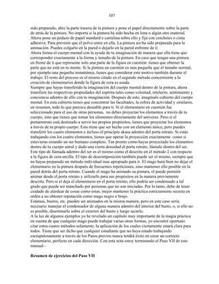 107
sido preparado, abre la parte trasera de la pintura y pone el papel directamente sobre la parte
de atrás de la pintura. No importa si la pintura ha sido hecha en lona o algún otro material.
Ahora pone un pedazo de papel standard o cartulina sobre ello y fija con corchetes o cinta
adhesiva. Para prevenir que el polvo entre en ella. La pintura así ha sido preparada para la
animación. Puedes colgarlo en la pared o dejarlo en la pared enfrente de ti.
Ahora forma el cuerpo mental con la ayuda de tu imaginación de manera que ella tiene que
corresponder exactamente a la forma y tamaño de la pintura. En caso que tengas una pintura
en frente de ti que represente solo una parte de la figura en cuestión tienes que obtener la
parte que no está en tu mente. Si la pintura en cuestión es mas pequeña que el tamaño normal,
por ejemplo una pequeña instantánea, tienes que considerar este motivo también durante el
trabajo. El resto del proceso es el mismo citado en el segundo método concerniente a la
creación de elementarios donde la figura de cera es usada.
Siempre que hayas transferido la imaginación del cuerpo mental dentro de la pintura, ahora
transfiere las respectivas propiedades del espíritu tales como voluntad, intelecto, sentimiento y
conciencia adentro de ello con tu imaginación. Después de esto, imagínalo cubierto del cuerpo
mental. En esta cubierta tienes que concentrar las facultades, la esfera de actividad y similares,
en resumen, todo lo que parezca deseable para ti. Si el elementario en cuestión fue
seleccionado para el uso de otras personas, no debes proyectar los elementos a través de tu
cuerpo, sino que tienes que tomar los elementos directamente del universo. Pero si el
portarretrato está destinado a servir tus propios propósitos, tienes que proyectar los elementos
a través de tu propio cuerpo. Esto tiene que ser hecho con un elemento único, pero puedes
transferir los cuatro elementos e incluso el principio akasa adentro del porta retrato. Si estás
trabajando con los cuatro elementos, tienes que operar la proyección exactamente como si
estuvieras creando un ser humano completo. Tan pronto como hayas proyectado los elementos
dentro de tu cuerpo astral y dado una cierta densidad al porta retrato, llámalo dentro del ser.
Este tipo de llamada adentro del ser es el mismo como el descrito en el método 2 con respecto
a la figura de cera-arcilla. El tipo de descomposición también puede ser el mismo, siempre que
no hayas preparado un método individual mas apropiado para ti. El mago hará bien no dejar el
elementario en la pintura después de frecuentes repeticiones, sino mantener ello posible en la
pared detrás del porta retrato. Cuando el mago ha animado su pintura, el puede permitir
animar desde el porta retrato y utilizarlo para sus propósitos en la manera previamente
descrita. Pero si el deja el elementario en el porta retrato, ello podría ser condensado a tal
grado que puede ser manchado por personas que no son iniciadas. Por lo tanto, debe de tener
cuidado de alardear de cosas como estas; mejor mantener la práctica estrictamente secreta en
orden a no obtener reputación como mago negro o brujo.
Estatuas, bustos, etc. pueden ser animados en la misma manera, pero en este caso sería
necesario manejar el condensador de alguna manera adentro del interior del busto, o, si ello no
es posible, diseminarlo sobre el exterior del busto y luego secarlo.
A la luz de algunos ejemplos yo he revelado un capítulo muy importante de la magia práctica
en cuenta de que cualquier mago puede trabajar varias otras formas, yo encontré oportuno
citar estos cuatro métodos solamente, la aplicación de los cuales ciertamente estará clara para
todos. Tiene que ser dicho que cualquier estudiante que no haya estado trabajando
escrupulosamente a través de los Pasos previos nunca tendrá éxito en crear un correcto
elementario, perfecto en cada dirección. Con esta nota estoy terminando el Paso VII de este
manual.-
Resumen de ejercicios del Paso VII
 