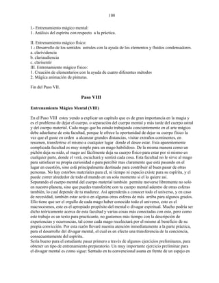 108
I.- Entrenamiento mágico mental:
1. Análisis del espíritu con respecto a la práctica.
II. Entrenamiento mágico físico:
1.- Desarrollo de los sentidos astrales con la ayuda de los elementos y fluidos condensadores.
a. clarividencia
b. clariaudiencia
c. clarisentir
III. Entrenamiento mágico físico:
1. Creación de elementarios con la ayuda de cuatro diferentes métodos
2. Mágica animación de pinturas.
Fin del Paso VII.
Paso VIII
Entrenamiento Mágico Mental (VIII)
En el Paso VIII estoy yendo a explicar un capítulo que es de gran importancia en la magia y
es el problema de dejar el cuerpo, o separación del cuerpo mental y más tarde del cuerpo astral
y del cuerpo material. Cada mago que ha estado trabajando concientemente en el arte mágico
debe adueñarse de esta facultad, porque le ofrece la oportunidad de dejar su cuerpo físico la
vez que el guste en orden a alcanzar grandes distancias, visitar extraños continentes, en
resumen, transferirse el mismo a cualquier lugar donde el desee estar. Esta aparentemente
complicada facultad es muy simple para un mago habilidoso. De la misma manera como un
pichón deja su nido, el mago así fácilmente deja su cuerpo físico para estar por si mismo en
cualquier parte, donde el verá, escuchará y sentirá cada cosa. Esta facultad no le sirve al mago
para satisfacer su propia curiosidad o para percibir mas claramente que está pasando en el
lugar en cuestión, sino está principalmente destinado para contribuir al buen pasar de otras
personas. No hay estorbos materiales para el, ni tiempo ni espacio existe para su espíritu, y el
puede correr alrededor de todo el mundo en un solo momento si el lo quiere así.
Separando el cuerpo mental del cuerpo material también permite moverse libremente no solo
en nuestro planeta, sino que puedes transferirte con tu cuerpo mental adentro de otras esferas
también, lo cual depende de tu madurez. Así aprenderás a conocer todo el universo, y en caso
de necesidad, también estar activo en algunas otras esferas de más arriba para algunos grados.
Ello tiene que ser el orgullo de cada mago haber conocido todo el universo, esto es el
macrocosmos, este es el apropiado propósito del mental o divagar espiritual. Mucho podría ser
dicho teóricamente acerca de esta facultad y varias cosas más conectadas con esto, pero como
este trabajo es un texto para practicante, no gastemos más tiempo con la descripción de
experiencias y ocurrencias, tal como cada mago recolectará por el mismo al beneficio de su
propia convicción. Por esta razón llevaré nuestra atención inmediatamente a la parte práctica,
para el desarrollo del divagar mental, el cual es en efecto una transferencia de la conciencia,
consecuentemente del espíritu.
Sería bueno para el estudiante pasar primero a través de algunos ejercicios preliminares, para
obtener un tipo de entrenamiento preparatorio. Un muy importante ejercicio preliminar para
el divagar mental es como sigue: Sentado en tu convencional asana en frente de un espejo en
 