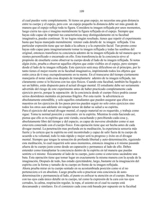 109
el cual puedes verte completamente. Si tienes un gran espejo, no necesitas una gran distancia
entre tu cuerpo y el espejo, pero con un espejo pequeño la distancia debe ser más grande de
manera que el espejo refleje toda tu figura. Considera tu imagen reflejada por unos momentos,
luego cierra tus ojos e imagina mentalmente la figura reflejada en el espejo. Siempre que
hayas sido capaz de imprimir tus características muy distinguidamente en tu facultad
imaginativa, puedes continuar. Si no logras ningún resultado, tienes que repetir el experimento
hasta que hayas manejado mentalmente retener cada detalle de tu imagen reflejada. Una
particular expresión tiene que ser dada a la cabeza y a la expresión facial. Tan pronto como
hayas sido capaz para imaginariamente tomar tu imagen reflejada y todas las sombras del
original, entonces transfieres tu conciencia adentro de tu imagen reflejada de tal manera que te
sientes personificado o encarnado en ello. Esta transferencia de la conciencia sirve al
propósito de enseñarte como observar tu cuerpo desde el lado de tu imagen reflejada. Si notas
algún éxito, prueba a observar aquellos objetos que están visibles en el espejo, pero siempre
desde el lado de tu imagen reflejada. Este ejercicio será muy dificultoso en el principio, por lo
tanto tienes el mejor resorte en tu facultad imaginativa, imprimiendo todos los objetos que
estén cerca de ti muy escrupulosamente en tu mente. En el transcurso del tiempo ciertamente
manejarás el notar cada cosa después de transplantarte adentro de tu imagen reflejada, tan
claramente como si lo hicieras con tus ojos físicos. Cuando esta facultad, también ha llegado a
ser un hábito, estás dispuesto para el actual divagar mental. El estudiante debe ser seriamente
advertido del riesgo de este experimento antes de haber practicado completamente cada
ejercicio previo, porque la separación de la conciencia desde el cuerpo físico podría causar
serios desórdenes mentales en personas frágiles. Por esta razón la advertencia es
absolutamente entendible, y solo aquellos estudiantes que pueden asegurar que ellos son
maestros en los ejercicios de los pasos previos pueden seguir no solo estos ejercicios sino
todos los otros aun adelante sin ningún temor de dañar su salud u su espíritu.
Para el ejercicio del actual divagar mental, el espejo material no es requerido, y trabaja como
sigue: Toma tu normal posición y concentra en tu espíritu. Mientras lo estás haciendo así,
piensa que ello es tu espíritu que está viendo, escuchando y percibiendo cada cosa y,
absolutamente libre del tiempo y del espacio, es capaz de moverse alrededor como si aun
estuviera conectado con el cuerpo físico. Esta operación tiene que ser hecha antes de cada
divagar mental. La penetración mas profunda en tu meditación, la experiencia sensoria más
fuerte y la certeza que tu espíritu no esté incontrolado y capaz de salir fuera de tu cuerpo de
acuerdo a tu voluntad, todo lo más rápido y mejor será tu progreso y éxito en el divagar
mental. Siempre que tengas la sensación de profunda libertad y auto-determinación, siguiendo
esta meditación, lo cual requerirá solo unos momentos, entonces imagina a ti mismo pasando
afuera de tu cuerpo justo como desde un caparazón y permanece al lado de ello. Debes
entender como transplantar la conciencia dentro de tu espíritu en tal manera que puedas
sentirte a ti mismo físicamente al lado de tu cuerpo, justo como si estuvieras sacándote una
bata. Esta operación tiene que tomar lugar en exactamente la misma manera con la ayuda de la
imaginación, Después de todo, has estado ejercitándote, largo, bastante en la imaginación del
espíritu con la forma y tamaño de tu cuerpo en frente de tu imagen reflejada.
Ahora prueba mirar en tu cuerpo sentado en su acostumbrada posición como si el no
perteneciera a ti en absoluto. Luego prueba solo a practicar esta conciencia de auto-
determinación y permanencia al lado, el punto es enfocar tu atención en el cuerpo. Busca ver
con tus ojos cada único detalle en tu cuerpo, tal como la expresión de la cara con tus ojos
cerrados, la calma, respiración regular, la ropa, el asiento en el cual tu cuerpo está
descansando y similares. En el comienzo cada cosa está basada por supuesto en tu facultad
 