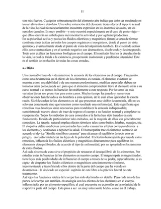 11
son más fuertes. Cualquier sobresaturación del elemento aire indica que debe ser moderado en
tomar alimento en absoluto. Una sobre saturación del elemento tierra afecta el aspecto sexual
de la vida, lo cual no necesariamente encuentra expresión en los instintos sexuales, en los
sentidos carnales. Es muy posible—y esto ocurrirá especialmente en el caso de gente vieja—
que ellos sentirán un anhelo para incrementar la actividad y por agilidad productiva.
En su polaridad activa y pasiva los fluidos eléctricos y magnéticos tienen la tarea de formar
combinaciones ácidas en todos los cuerpos orgánicos e inorgánicos, desde el punto de vista
químico y eventualmente desde el punto de vista del alquimista también. En el sentido activo
ellos son constructivos y en el sentido negativo son destructivos, disolviendo y desintegrando.
Todo esto explica las funciones biológicas en el cuerpo. El resultado final es la circulación de
la vida, la cual es traída a la existencia, prosperando madurando y perdiendo intensidad. Este
es el sentido de evolución de todas las cosas creadas.
a.- Dieta
Una razonable línea de vida mantiene la armonía de los elementos en el cuerpo. Tan pronto
como una desarmonía en el efecto de los elementos es notada, el elemento existente se
muestra como una debilidad o de una manera predominante, medidas especiales deben ser
tomadas tanto como pueda ser, para que el alimento comprometido lleve al elemento atrás a su
curso normal o al menos influenciar favorablemente a este respecto. Por lo tanto las más
variadas dietas son prescritas para estos casos. Mucho tiempo ha pasado y numerosas
observaciones han llevado a los hombres a esta opinión, de lo cual ellos ignoraban la exacta
razón. Si el desorden de los elementos es tal que presentan una visible desarmonía, ello no es
solo una desarmonía sino que tenemos como resultado una enfermedad. Esto significara que
remedios más drásticos serán necesarios para restablecer la armonía indispensable;
suministrando nuestro deseo de traer de regreso el cuerpo a su función normal y completar su
recuperación. Todos los métodos de cura conocidos a la fecha han sido basados en este
fundamento. Desisto de particularizar tales métodos, así la mayoría de ellos son generalmente
conocidos. La terapia natural emplea efectos térmicos tales como baños, hierbas, masajes, etc.
El alopatita utiliza medicinas concentradas las cuales causan los efectos correspondientes a
los elementos y destinados a reponer la salud. El homeopatita trae el elemento contrario de
acuerdo al device ¨Similia similibus curantur¨ para alcanzar el equilibrio de todo esto en
peligro, en conformidad con las leyes de la polaridad. El electro-homeopatita por uso de estos
remedios, influencia los fluidos eléctricos y magnéticos directamente para equilibrar los
elementos desequilibrados, de acuerdo al tipo de enfermedad, por un apropiado reforzamiento
de estos fluidos.
Así cada sistema de cura sirve el propósito de restaurar el desequilibrio de los elementos. Por
estudiar estas influencias de los elementos en nuestro cuerpo. El magnetopata o magnetizador,
tiene lejos más posibilidades de influenciar el cuerpo a través de su poder, especialmente, si es
capaz de despertar los fluidos eléctricos o magnéticos concientemente el mismo,
incrementando y transfiriendo ellos dentro de la parte del cuerpo que ha venido en
desarmonia. He dedicado un especial capítulo de este libro a la práctica lateral de este
tratamiento.
Así lejos las funciones totales del cuerpo han sido declaradas en detalle. Pero cada una de las
partes del cuerpo son también, en analogía con los efectos de los elementos en el cuerpo,
influenciados por un elemento específico, el cual encuentra su expresión en la polaridad de la
respectiva parte del cuerpo. Esto pasa a ser un muy interesante hecho, como en el trabajo,
 