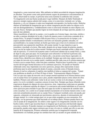 110
imaginativa, como mencioné antes. Más adelante no habrá necesidad de ninguna imaginación
en absoluto. Tan pronto como estés positivamente seguro de permanecer concientemente al
lado y observando tu cuerpo, tu próxima tarea será examinar tu ambiente más cercano.
Tu imaginación será una buena ayuda para ti aquí también. Después de haber finalizado el
ejercicio siempre regresa adentro del cuerpo, como si te estuvieras vistiendo con tu bata,
despierta, y a la vez chequea si cada cosa imaginada corresponde a los hechos reales. Deberías
obtener tal habilidad de imaginación que tu mente imaginaria percibe todos los objetos en la
sala tan distinguidamente y verdaderamente como si estuvieras mirando en estos objetos con
tus ojos físicos. Siempre que puedas lograr un éxito después de un largo ejercitar, puedes ir al
paso de mas adelante.
Ahora transfiérete al lado de tu cuerpo, y no te quedes en el mismo lugar, sino trata, similar a
un niño a caminar alrededor de la sala, y hazlo de manera como si estuvieras contando de tu
cuerpo físico. Tu propia liviandad o falta de peso físico y la sensación de sin tiempo y sin
espacio pueden tentarte eventualmente a moverte con inusuales grandes zancadas, no
acostumbrados a tu cuerpo normal, un hecho que tienes que evitar en el comienzo en orden
para permitir una separación manifiesta del cuerpo mental. Lo que importa es que te
consideres vinculado a la tierra. Mas tarde, después de un largo tiempo de práctica, puedes
hacer uso de las reglas de la esfera mental. Siempre que hayas caminado arriba y abajo en la
sala de ejercicio, ve a través de la puerta como si estuvieras adentro de tu cuerpo físico, y trata
de dejar la sala, paso por paso. En el principio será suficiente ir al hall de la próxima sala,
donde repetirás la imaginación de los objetos ahí, y tan pronto como hayas regresado a tu
cuerpo físico, identifica esos objetos en la realidad. Siempre que estés muy seguro acerca de
ser capaz de moverte en tu cuerpo metal y también percibir cada cosa en la misma manera que
lo haces con tu cuerpo físico, estás listo para continuar. Práctica hace la perfección, y todo el
secreto del divagar mental descansa en los continuos ejercicios. No puede ser bastante
enfatizado como muy importante son estos ejercicios, porque ellos representan el paso
preliminar para la astral separación desde el cuerpo, conocido como el llamado éxtasis,
durante el cual no solamente el espíritu sino también el alma se separan del cuerpo. Trataré
este problema en detalle en el Paso IX bajo el título ¨ Entrenamiento Mágico Psíquico ¨.
Una vez que eres capaz de moverte con el cuerpo mental espiritual en la misma manera como
con el cuerpo físico en tu propia casa o piso, puedes emprender paseos cortos afuera de ellos
también. Primero será suficiente visitar la de un vecino o mirar en la de amigos y conocer
quien vive en la vecindad y a quienes conoces tú muy bien. Siempre que hayas obtenido cierta
experiencia después de algunos de estos ejercicios, otras impresiones están para ser ganadas
también, no solamente aquellas de objetos. La conciencia está siendo habilitada en el curso de
estos ejercicios para extender lo que ella será capaz de recibir la impresión de sentidos tales
como escuchar, ver y sentir en el cuerpo mental exactamente en la misma manera como si uno
estuviera actualmente presente con su cuerpo físico. Cualquier resultado como este puede, por
supuesto, solamente ser alcanzado por persistentes ejercicios, durante el entrenamiento del
divagar mental. Ir a visitar amigos para ver en que están ocupados en esos momentos. Por
ejemplo, ver las personas que están haciendo en su trabajo diario. Primero puedes hacer eso
con la ayuda de la imaginación. En orden a estar seguro si la imaginación coincide con los
hechos reales, todo lo que necesitas hacer es imaginar que la persona está haciendo alguna
cosa muy contraria. Si puedes manejar esa imaginación así fácilmente, en contradicción a tu
percepción, puedes estar seguro entonces que ni uno o lo otro es verdad, que ello es aun una
materia de la imaginación. Primero solamente sentirás que la imaginación responde
factualmente a la realidad, porque tus sentidos han sido ya sacados en gran medida de tu
 
