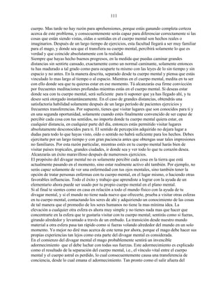 111
cuerpo. Mas tarde no hay razón para aprehensiones, porque estás ganando completa certeza
acerca de este problema, y consecuentemente serás capaz para diferenciar correctamente si las
cosas que están siendo vistas, oídas o sentidas en el cuerpo mental son hechos reales o
imaginarios. Después de un largo tiempo de ejercicios, esta facultad llegará a ser muy familiar
para el mago, y donde sea que el transfiera su cuerpo mental, percibirá solamente lo que es
verdad y que coincide absolutamente con la realidad.
Siempre que hayas hecho buenos progresos, en la medida que puedas caminar grandes
distancias sin sentirte cansado, exactamente como un normal caminante, solamente entonces
tu has madurado a tal grado como para ocuparte tu mismo con las leyes de lo sin tiempo y sin
espacio y no antes. En la manera descrita, separado desde tu cuerpo mental y piensa que estás
vinculado lo mas largo al tiempo o al espacio. Mientras en el cuerpo mental, medita en tu ser
con ello donde sea que tu quieras estar en ese momento. Tú alcanzarás esa firme convicción
por frecuentes meditaciones profundas mientras estás en el cuerpo mental. Si deseas estar
donde sea con tu cuerpo mental, será suficiente para ti suponer que ya has llegado ahí, y tu
deseo será otorgado instantáneamente. En el caso de grandes distancias, obtendrás una
satisfactoria habilidad solamente después de un largo período de pacientes ejercicios y
frecuentes transferencias. Por supuesto, tienes que visitar lugares que son conocidos para ti y
en una segunda oportunidad, solamente cuando estés finalmente convencido de ser capaz de
percibir cada cosa con tus sentidos, no importa donde tu cuerpo mental quiera estar, en
cualquier distancia, en cualquier parte del día, entonces estás permitido visitar lugares
absolutamente desconocidos para ti. El sentido de percepción adquirido no dejara lugar a
dudas para todo lo que hayas visto, oído o sentido no habrá suficiente para los hechos. Debes
ejercitarte por un largo tiempo y con gran paciencia antes que obtengas usar tales impresiones
no familiares. Por esta razón particular, mientras estés en tu cuerpo mental harás bien de
visitar países tropicales, grandes ciudades, ir donde sea y ver todo lo que tu corazón desea.
Alcanzarás un éxito maravilloso después de numerosos ejercicios.
El propósito del divagar mental no es solamente percibir cada cosa en la tierra que está
actualmente pasando en el momento, sino estar realmente activo ahí también. Por ejemplo, no
serás capaz solamente de ver una enfermedad con tus ojos mentales, sino también tener la
opción de tratar personas enfermas con tu cuerpo mental, en el lugar mismo, o haciendo otras
favorables influencias. Todo el éxito y trabajo que aprendiste a lograr con la ayuda de un
elementario ahora puede ser usado por tu propio cuerpo mental en el plano mental.
Si al final te sientes como en casa en relación a todo el mundo físico con la ayuda de tu
divagar mental, y si el mundo no tiene nada nuevo que ofrecerte, prueba a visitar otras esferas
en tu cuerpo mental, contactando los seres de ahí y adquiriendo un conocimiento de las cosas
de tal manera que el promedio de los seres humanos no tiene la mas mínima idea. La
elevación a cualquier otra esfera es ahora muy simple y no tienes nada mas que hacer que
concentrarte en la esfera que te gustaría visitar con tu cuerpo mental; sentirás como si fueras,
girando alrededor y levantado a través de un embudo. La transición desde nuestro mundo
material a otra esfera pasa tan rápido como si fueras volando alrededor del mundo en un solo
momento. Yo mejor no diré mas acerca de este tema por ahora, porque el mago debe hacer sus
propias experiencias tan lejos como esta parte del divagar mental es considerada.
En el comienzo del divagar mental el mago probablemente sentirá un invencible
adormecimiento que el debe luchar con todas sus fuerzas. Este adormecimiento es explicado
como el resultado de la separación del cuerpo mental, i.e., el vínculo vital entre el cuerpo
mental y el cuerpo astral es perdido, lo cual consecuentemente causa una transferencia de
conciencia, desde lo cual emana el adormecimiento. Tan pronto como el salir afuera del
 