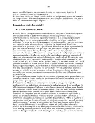 112
cuerpo mental ha llegado a ser una materia de rutina por los constantes ejercicios, el
adormecimiento gradualmente se desvanecerá.
La maestría de este tipo de divagar, descrito aquí, es una indispensable preparación para salir
del cuerpo astral. La detallada descripción de esta práctica seguirá en el próximo Paso, bajo el
título de ¨ Entrenamiento Mágico Psíquico ¨.
Entrenamiento Mágico Psíquico (VIII)
1. El Gran Momento del Ahora ~
El que ha llegado a este punto en su desarrollo tiene que considerar el tipo plástico de pensar
muy cuidadosamente. El poder de concentración promovido por varios años de
experimentación está produciendo figuras muy impresivas en el akasa por el pensamiento
plástico, figuras que son animadas por una alta extensión y por lo tanto buscando ser
realizadas. Por lo que uno debería siempre acoger pensamientos nobles y puros, y esforzarse
para transmitir pasión adentro de buenas cualidades. Por ahora el mago debería estar
ennoblecido a tal grado que el no es capaz de malos pensamientos o desear alguna cosa mala
para otras personas. Un mago tiene que llegar a ser, solícito y servicial para ayudar en
cualquier tiempo, para asistir con palabras y hechos, actuar generosa, considera y
discretamente, el debe estar libre de ambición, arrogancia y evitar cualquier presunción. Todas
estas pasiones serían reflejadas en el akasa y, el principio akasa es análogo a la armonía, el
akasa en si mismo ciertamente pondría el obstáculo mas grande en la vía del mago para parar
su desarrollo mas allá, si es que no lo hace imposible. Cualquier subida más allá en un caso
como este está fuera de pregunta. Solo recuerda a Zanoni en la novela de Bulwer, en el cual el
guardián del umbral, no es nada más que akasa, ve que los misterios más altos no vienen por
la noche a personas indignas. Akasa trastornará la persona mentalmente, alcanzando dudas de
todo tipo, o manteniéndolo prisionero por las vicisitudes y reveses de la fortuna en orden a
proteger los misterios en todas las maneras posibles. Estos misterios siempre quedaran
escondidos para personas incompetentes, aunque cientos de libros sean publicados y leídos
acerca del tema.
Un mago verdadero no conoce ningún odio en contra de religiones o sectas, ya que el sabe que
cada religión tiene un sistema establecido que está intentando conducirnos a Dios, y esto es el
porqué el tiene que respetarlos.
Es bien conocido el hecho que cada religión ha cometido errores, pero el no puede
condenarlas, porque cada dogma está sirviendo a la madurez espiritual de sus seguidores. En
el debido curso de su desarrollo el mago va a través de ese estado de madurez donde el puede
ver con sus ojos mentales a través de cada idea, cada acción y cada hecho, no importa si es el
presente, pasado o futuro, y es muy obvio que el podría sentirse tentado para juzgar y
condenar a sus semejantes. Pero por hacer esto el actuaría en contra de las leyes divinas y
crearía una desarmonía. Un mago como este no estará suficiente maduro y entenderá la
experiencia, así que akasa oscurecería sus facultades de clarividencia, y Maya lo engañaría. El
debe tener en cuenta que lo bueno y lo malo son autorizados para existir y que cada uno tiene
que lograr su tarea. A un mago le está permitido reprobar o reprochar una persona de sus
faltas y puntos débiles solo si es requerido para hacerlo así, y el debería obedecer tales
súplicas con delicadeza y discreción. El mago genuino toma la vida tal como es; el disfruta las
cosas buenas y aprende algunas cosas de las malas, pero el nunca colgará su cabeza. El está
conciente de su propia debilidad y trata de sobrepasarla. Pero el ignora cualquier pensamiento
 