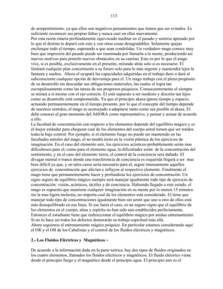 113
de arrepentimiento, ya que ellos son negativos pensamientos que tienen que ser evitados. Es
suficiente reconocer sus propias faltas y nunca caer en ellas nuevamente.
Por esta razón estaría profundamente equivocado meditar en el pasado y sentirse apenado por
lo que el destino te deparó con esto y con otras cosas desagradables. Solamente quejas
enclenque todo el tiempo, esperando a que sean condolidas. Un verdadero mago conoce muy
bien que impresión del pasado puede ser reanimada por llamarla a la mente, produciendo así
nuevos motivos para ponerle nuevos obstáculos en su camino. Esto es por lo que el mago
vive, si es posible, exclusivamente en el presente, mirando atrás solo si es necesario. El
limitará cualquier plan concerniente a su futuro solo para lo más urgente y mantendrá lejos la
fantasía y sueños. Ahora el ocupará las capacidades adquiridas en el trabajo duro o dará al
subconsciente cualquier opción de desventaja para el. Un mago trabaja con el pleno propósito
de su desarrollo sin descuidar sus obligaciones materiales, las cuales el logra tan
escrupulosamente como las tareas de sus progresos psíquicos. Consecuentemente el siempre
se mirará a sí mismo con el ojo correcto. El está supuesto a ser modesto y discreto tan lejos
como su desarrollo está comprometido. Ya que el principio akasa ignora tiempo y espacio,
actuando permanentemente en el tiempo presente, por lo que el concepto del tiempo depende
de nuestros sentidos, el mago es aconsejado a adaptarse tanto como sea posible al akasa. El
debe conocer el gran momento del AHORA como representativo, y pensar y actuar de acuerdo
a ello.
La facultad de concentración con respecto a los elementos depende del equilibrio mágico y es
el mejor estándar para chequear cual de los elementos del cuerpo astral tienen que ser traídos
todavía bajo control. Por ejemplo, si el elemento fuego no puede ser mantenido en las
facultades astrales del mago, el no tendrá éxito en la visión plástica de los ejercicios de
imaginación. En el caso del elemento aire, los ejercicios acústicos probablemente serán mas
dificultosos para el; como para el elemento agua, la dificultades serán de la concentración del
sentimiento, y en el caso del elemento tierra, el control de la conciencia será dañado. El
divagar mental o trance donde una transferencia de conciencia es requerida llegará a ser mas
bien difícil ya que, y en tales casos sería necesario para el, seguir intensamente aquellos
ejercicios de concentración que afectan e influyen al respectivo elemento. Finalmente el
mago tiene que permanentemente hacer y profundizar los ejercicios de concentración. Un
signo seguro de equilibrio mágico siempre será manejar igualmente todo tipo de ejercicio de
concentración: visión, acústicos, táctiles y de conciencia. Habiendo llegado a este estado, el
mago es supuesto que mantiene cualquier imaginación en su mente por lo menos 15 minutos
sin la mas ligera molestia, no importa cual de los elementos está considerado. El tiene que
manejar todo tipo de concentraciones igualmente bien sin sentir que uno u otro de ellos está
más desequilibrado en esa línea. Si ese fuera el caso, es un seguro signo que el equilibrio de
los elementos en el cuerpo, alma y espíritu no han sido aun establecidos perfectamente.
Entonces el estudiante tiene que redireccionar el equilibrio mágico por asiduo entrenamiento.
Si no lo hace así todos los defectos demorarán su trabajo espiritual más allá.
Ahora seguimos el entrenamiento mágico psíquico. En particular estamos considerando aquí
el OR y el OB de los Cabalistas y el control de los fluidos eléctricos y magnéticos.
2.- Los Fluidos Eléctricos y Magnéticos ~
De acuerdo a la información dada en la parte teórica, hay dos tipos de fluidos originados en
los cuatro elementos, llamados los fluidos eléctricos y magnéticos. El fluido eléctrico viene
desde el principio fuego y el magnético desde el principio agua. El principio aire es el
 