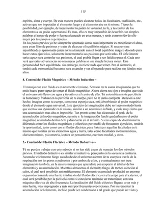 115
espíritu, alma y cuerpo. De esta manera puedes alcanzar todas las facultades, cualidades, etc.,
activas que son imputadas al elemento fuego y al elemento aire en ti mismo. Tienes la
posibilidad, por ejemplo, de incrementar tu poder de voluntad, tu fe, y tu control de los
elementos a un grado supernatural. Es mas, ello es muy imposible de describir con simples
palabras el rango de poder y fuerza alcanzado en esta manera, y serás convencido de ello
mejor por tus propias experiencias.
En los pasos previos yo he siempre he apuntado como cuan importante es ennoblecer el alma,
para estar libre de pasiones y tratar de alcanzar el equilibrio mágico. Si una persona
injustificada y apasionada quien no ha alcanzado aun el total equilibrio mágico deseado para
hacer estos ejercicios, solamente incrementaría sus pasiones por activarlas. El difícilmente
sería capaz para controlar sus pasiones, el cual podría llegar a ser fatídico para el. Cada uno
verá que estas advertencias no son meras palabras o una simple lectura moral. Una
personalidad bien equilibrada, sin embargo, no tiene nada que temer. Por el contrario, el
tendrá cada oportunidad bastante para ascender y ser afortunado para realizar sus ideales más
altos.
4. Control del Fluido Magnético – Método Inductivo ~
El manejo con este fluido es exactamente el mismo. Sentado en tu asana imaginando que tu
estás hueco pero capaz de tomar el fluido magnético. Ahora cierra tus ojos e imagina que todo
el universo está lleno con agua y tú estás en el centro de ello. Tú automáticamente percibirás
la humedad y frialdad en la periferia de tu cuerpo, pero no le darás completa atención a este
hecho; imagina como tu cuerpo, como una esponja seca, está absorbiendo el poder magnético
desde el elemento agua universal. Este ejercicio de imaginación debe ser incrementado hasta
que sientas una dynamide en ti mismo, similar a un neumático inflado, y estás muy cierto que
una acumulación mas alta es imposible. Tan pronto como has alcanzado el peak de la
acumulación del poder magnético, permite a la imaginación fundir gradualmente el poder
magnético acumulado dentro de ti y disolverlo en el infinito. Si eres capaz de discriminar la
diferencia entre los fluidos magnéticos y eléctricos por medio de frecuentes ejercicios, tendrás
la oportunidad, justo como con el fluido eléctrico, para fortalecer aquellas facultades en ti
mismo que habitan en los elementos agua y tierra, tales como facultades mediumnísticas,
clarisentimiento, psicometría, lectura de pensamiento, escritura medial, y otros.
5.- Control del Fluido Eléctrico – Método Deductivo ~
Tú no puedes trabajar con este método si no has sido capaz de manejar los dos métodos
previos. El método deductivo es similar al inductivo, pero justo en la secuencia contraria.
Acumular el elemento fuego sacado desde el universo adentro de tu cuerpo a través de la
respiración por los poros o pulmones o por ambos de ellos, y eventualmente por pura
imaginación también, en la misma manera que aprendiste con respecto al inhalar de los
elementos y su acumulación. Mientras almacenas el elemento fuego, da menos atención al
calor, el cual será percibido automáticamente. El elemento acumulado producirá un enorme
expansión causando una fuerte irradiación del fluido eléctrico en el cuerpo para el exterior, el
cual será percibido por la piel solo como si estuvieras teniendo un tratamiento con una
máquina eléctrica de alta frecuencia. La irradiación del fluido eléctrico llegará a ser más y
más fuerte, más impregnado y más sutil por frecuentes repeticiones. Por incrementar la
acumulación del elemento, incluso puede ser condensado a tal grado que puede ser visto y
 
