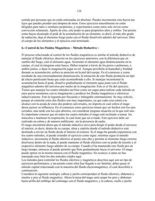 116
sentido por personas que no están entrenadas en absoluto. Puedes incrementar esta fuerza tan
lejos que puedes prender una lámpara de neon. Estos ejercicios naturalmente no están
dirigidos para tales o similares propósitos, y experimentos como estos solo sirven como
convicción solamente. Aparte de esto, este poder es para propósitos altos y nobles. Tan pronto
como hayas alcanzado el peak de la acumulación de un elemento, es decir, el más alto grado
de radiación, deja el elemento fuego junto con el fluido disuélvelo adentro del universo, libra
el cuerpo de los elementos y el ejercicio está terminado.
6.- Control de los Fluidos Magnéticos – Método Deductivo ~
El proceso relacionado al control de los fluidos magnéticos es similar al método deductivo de
manejar el fluido eléctrico, descrito en los ejercicios anteriores, con la diferencia que en
cambio del fuego, está el elemento agua. Acumular el elemento agua dinámicamente en tu
cuerpo, el cual tú imaginas estar hueco. Debes respirar a través de los poros o pulmones, o
ambos juntos, o dejar la imaginación jugar su rol. Aunque percibirás la humedad y frialdad
durante su acumulación, enfoca tu atención en la piel del cuerpo. En el comienzo y como
resultado de una extremadamente dinamización, la sensación de este fluido producirá un tipo
de efecto paralizante hasta que estés acostumbrado a ello. Si manejas incrementar la
acumulación hasta el peak, disuelve gradualmente el elemento agua junto con el fluido
magnético adentro del universo por medio de la imaginación. Este es el fin del ejercicio.
Tienes que manejar los cuatro métodos tan bien como ser capaz para realizar cada método en
unos pocos momentos con tu imaginación y producir los fluidos magnéticos o eléctricos
inductivamente. Esto lo lograrás por frecuente e infatigable entrenamiento. Se muy solícito,
porque al controlar estos dos fluidos son muy importantes, ya que cada cosa estará a tu
alcance con la ayuda de estos dos poderes universales, no importa en cual esfera el mago
desea ejercer su influencia. En el comienzo estos ejercicios tienen que ser hechos con los ojos
cerrados, mas tarde con los ojos abiertos, sin considerar ninguna situación en la que esté uno.
Es importante conocer que en todos los cuatro métodos el mago está inclinado a tensar los
músculos o mantener la respiración, lo cual tiene que ser evitado. Este ejercicio debe ser
realizado en calma y de manera indiferente sin la presencia de nadie.
El mago encontrará ahora que el método inductivo sirve para dirigir el poder desde el universo
al interior, es decir, dentro de su cuerpo, alma y espíritu donde el método deductivo está
destinado a enviar un fluido desde el interior al exterior. Si el mago ha ganado experiencia con
los cuatro métodos, el puede extender el ejercicio como sigue: mientras sigue el método
inductivo, incrementa el fluido eléctrico al punto mas alto y permite al elemento fuego externo
disolverse dentro de la nada, el puede mantener el fluido eléctrico con su poder de tensión y el
respectivo elemento fuego adentro de su cuerpo. Cuando el ha mantenido este fluido por un
largo tiempo, entonces el puede permitir que flote gradualmente hacia el universo. El mago
puede operar en la misma manera con el fluido magnético. No avances si antes no has
manejado muy bien los dos métodos citados aquí.
Los métodos para controlar los fluidos eléctrico y magnéticos descritos aquí son un tipo de
ejercicios preliminares, y tan pronto como ellos han llegado a ser familiar, debes pasar al
método capital relacionado con la maestría del fluido electromagnético, el cual describiré a
continuación.
Considera la siguiente analogía: cabeza y pecho corresponden al fluido eléctrico, abdomen y
muslos y pies al fluido magnético. Ahora la tarea del mago será cargar los pies y abdomen
hasta arriba del ombligo del estómago con el fluido magnético, y la cabeza, cuello y pecho
 