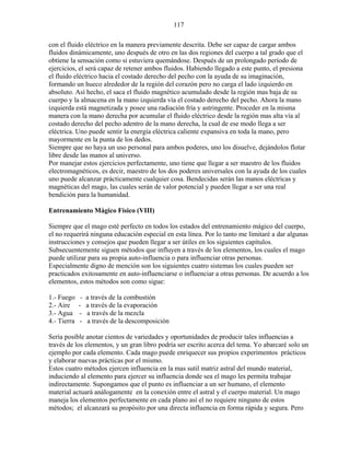 117
con el fluido eléctrico en la manera previamente descrita. Debe ser capaz de cargar ambos
fluidos dinámicamente, uno después de otro en las dos regiones del cuerpo a tal grado que el
obtiene la sensación como si estuviera quemándose. Después de un prolongado período de
ejercicios, el será capaz de retener ambos fluidos. Habiendo llegado a este punto, el presiona
el fluido eléctrico hacia el costado derecho del pecho con la ayuda de su imaginación,
formando un hueco alrededor de la región del corazón pero no carga el lado izquierdo en
absoluto. Así hecho, el saca el fluido magnético acumulado desde la región mas baja de su
cuerpo y la almacena en la mano izquierda vía el costado derecho del pecho. Ahora la mano
izquierda está magnetizada y posee una radiación fría y astringente. Proceder en la misma
manera con la mano derecha por acumular el fluido eléctrico desde la región mas alta vía al
costado derecho del pecho adentro de la mano derecha, la cual de ese modo llega a ser
eléctrica. Uno puede sentir la energía eléctrica caliente expansiva en toda la mano, pero
mayormente en la punta de los dedos.
Siempre que no haya un uso personal para ambos poderes, uno los disuelve, dejándolos flotar
libre desde las manos al universo.
Por manejar estos ejercicios perfectamente, uno tiene que llegar a ser maestro de los fluidos
electromagnéticos, es decir, maestro de los dos poderes universales con la ayuda de los cuales
uno puede alcanzar prácticamente cualquier cosa. Bendecidas serán las manos eléctricas y
magnéticas del mago, las cuales serán de valor potencial y pueden llegar a ser una real
bendición para la humanidad.
Entrenamiento Mágico Físico (VIII)
Siempre que el mago esté perfecto en todos los estados del entrenamiento mágico del cuerpo,
el no requerirá ninguna educación especial en esta línea. Por lo tanto me limitaré a dar algunas
instrucciones y consejos que pueden llegar a ser útiles en los siguientes capítulos.
Subsecuentemente siguen métodos que influyen a través de los elementos, los cuales el mago
puede utilizar para su propia auto-influencia o para influenciar otras personas.
Especialmente digno de mención son los siguientes cuatro sistemas los cuales pueden ser
practicados exitosamente en auto-influenciarse o influenciar a otras personas. De acuerdo a los
elementos, estos métodos son como sigue:
1.- Fuego - a través de la combustión
2.- Aire - a través de la evaporación
3.- Agua - a través de la mezcla
4.- Tierra - a través de la descomposición
Sería posible anotar cientos de variedades y oportunidades de producir tales influencias a
través de los elementos, y un gran libro podría ser escrito acerca del tema. Yo abarcaré solo un
ejemplo por cada elemento. Cada mago puede enriquecer sus propios experimentos prácticos
y elaborar nuevas prácticas por el mismo.
Estos cuatro métodos ejercen influencia en la mas sutil matriz astral del mundo material,
induciendo al elemento para ejercer su influencia donde sea el mago les permita trabajar
indirectamente. Supongamos que el punto es influenciar a un ser humano, el elemento
material actuará análogamente en la conexión entre el astral y el cuerpo material. Un mago
maneja los elementos perfectamente en cada plano así el no requiere ninguno de estos
métodos; el alcanzará su propósito por una directa influencia en forma rápida y segura. Pero
 