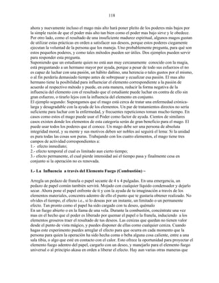 118
ahora y nuevamente incluso el mago más alto hará poner pleito de los poderes más bajos por
la simple razón de que el poder más alto tan bien como el poder mas bajo sirve y le obedece.
Por otro lado, como el resultado de una insuficiente madurez espiritual, algunos magos gustan
de utilizar estas prácticas en orden a satisfacer sus deseos, porque estos poderes ciegamente
ejecutan la voluntad de la persona que los maneja. Uno probablemente pregunta, para qué son
estos pequeños poderes, y como tales métodos pueden ser útiles. Dos ejemplos pueden servir
para responder esta pregunta.
Suponiendo que un estudiante quien no está aun muy cercanamente conocido con la magia,
está preguntando a un hermano mayor por ayuda, porque a pesar de todo sus esfuerzos el no
es capaz de luchar con una pasión, un hábito dañino, una herencia o tales gustos por el mismo,
o al fin perdería demasiado tiempo antes de sobrepasar y ecualizar esa pasión. El mas alto
hermano tiene la posibilidad para influenciar el elemento correspondiente a la pasión de
acuerdo al respectivo método y puede, en esta manera, reducir la forma negativa de la
influencia del elemento con el resultado que el estudiante puede luchar en contra de ello sin
gran esfuerzo, o tirarlo lejos con la influencia del elemento en conjunto.
El ejemplo segundo: Supongamos que el mago está cerca de tratar una enfermedad crónica-
larga y desagradable con la ayuda de los elementos. Un par de tratamientos directos no sería
suficiente para luchar con la enfermedad, y frecuentes repeticiones toman mucho tiempo. En
casos como estos el mago puede usar el Poder como factor de ayuda. Cientos de similares
casos existen donde los elementos de esta categoría serán de gran beneficio para el mago. El
puede usar todos los poderes que el conoce. Un mago debe ser una persona de absoluta
integridad moral, y su mente y sus motivos deben ser nobles así seguirá el lema: Si la unidad
es pura todas las cosas son puras. Trabajando con los cuatro elementos, el mago tiene tres
campos de actividad correspondientes a:
1.- efecto inmediato;
2.- efecto temporal el cual es limitado aun cierto tiempo;
3.- efecto permanente, el cual pierde intensidad así el tiempo pasa y finalmente cesa en
conjunto si la operación no es renovada.
1.- La Influencia a través del Elemento Fuego (Combustión) ~
Arregla un pedazo de franela o papel secante de 4 x 4 pulgadas. En una emergencia, un
pedazo de papel común también servirá. Mojado con cualquier líquido condensador y dejarlo
secar. Ahora pone el papel enfrente de ti y con la ayuda de tu imaginación a través de los
elementos materiales, concentra adentro de ello el punto que te gustaría obtener realizado. No
olvides el tiempo, el efecto i.e., si lo deseas por un instante, un limitado o un permanente
efecto. Tan pronto como el papel ha sido cargado con tu deseo, quémalo
En un fuego abierto o en la llama de una vela. Durante la combustión, concéntrate una vez
mas en el hecho que el poder es liberado por quemar el papel o la franela, induciendo a los
elementos groseros traer el resultado de tus deseos. Las cenizas que quedan no tienen valor
desde el punto de vista mágico, y puedes disponer de ellas como cualquier ceniza. Cuando
hagas este experimento puedes arreglar el efecto para que ocurra en cada momento que la
persona para quien la operación ha sido hecha coma o beba alguna cosa caliente, entre a una
sala tibia, o algo que esté en contacto con el calor. Esto ofrece la oportunidad para proyectar el
elemento fuego adentro del papel, cargarlo con un deseo, y manejarlo para el elemento fuego
universal o al principio akasa en orden a liberar el efecto. Hay aun varias otras maneras que
 