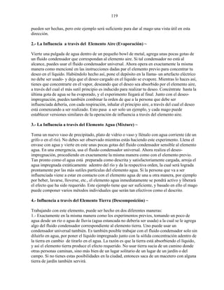 119
pueden ser hechas, pero este ejemplo será suficiente para dar al mago una vista útil en esta
dirección.
2.- La Influencia a través del Elemento Aire (Evaporación) ~
Vierte una pulgada de agua dentro de un pequeño bowl de metal, agrega unas pocas gotas de
un fluido condensador que correspondan al elemento aire. Si tal condensador no está al
alcance, puedes usar el fluido condensador universal. Ahora opera en exactamente la misma
manera como mencioné en las instrucciones dadas par el elemento previo para concentrar tu
deseo en el líquido. Habiéndolo hecho así, pone el depósito en la llama- un artefacto eléctrico
no debe ser usado- y deja que el deseo cargado en el líquido se evapore. Mientras lo haces así,
tienes que concentrarte en el vapor, deseando que el deseo sea absorbido por el elemento aire,
a través del cual el más sutil principio es inducido para realizar tu deseo. Concéntrate hasta la
última gota de agua se ha evaporado, y el experimento llegará al final. Junto con el deseo-
impregnación, puedes también combinar la orden de que a la persona que debe ser
influenciada debería, con cada respiración, inhalar el principio aire, a través del cual el deseo
está comenzando a ser realizado. Esto pasa a ser solo un ejemplo, y cada mago puede
establecer versiones similares de la operación de influencia a través del elemento aire.
3.- La Influencia a través del Elemento Agua (Mixture) ~
Toma un nuevo vaso de precipitado, plato de vidrio o vaso y llénalo con agua corriente (de un
grifo o en el río). No debes ser observado mientras estás haciendo este experimento. Llena el
envase con agua y vierte en este unas pocas gotas del fluido condensador sensible al elemento
agua. En una emergencia, usa el fluido condensador universal. Ahora realiza el deseo-
impregnación, procediendo en exactamente la misma manera como con el elemento previo.
Tan pronto como el agua está preparada como descrita y satisfactoriamente cargada, arroja el
agua impregnada extáticamente adentro del río y da la respectiva orden, la cual será lograda
prontamente por las más sutiles partículas del elemento agua. Si la persona que va a ser
influenciada viene a estar en contacto con el elemento agua de una u otra manera, por ejemplo
por beber, lavarse, lloverse, etc., el elemento agua inmediatamente se pondrá activo y liberará
el efecto que ha sido requerido. Este ejemplo tiene que ser suficiente, y basado en ello el mago
puede componer varios métodos individuales que serán tan efectivos como el descrito.
4.- Influencia a través del Elemento Tierra (Descomposición) ~
Trabajando con este elemento, puede ser hecho en dos diferentes maneras:
1.- Exactamente en la misma manera como los experimentos previos, tomando un poco de
agua desde un río o agua de lluvia (agua estancada no debería ser usada) a la cual se le agrega
algo del fluido condensador correspondiente al elemento tierra. Uno puede usar un
condensador universal también. Es también posible trabajar con el fluido condensador solo sin
diluirlo en agua, por poner el líquido impregnado junto con la sólida concentración adentro de
la tierra en cambio de tirarlo en el agua. La razón es que la tierra está absorbiendo el líquido,
y así el elemento tierra produce el efecto requerido. No usar tierra sucia de un camino donde
otras personas caminan, sino más bien de un lugar solitario de un lugar de un jardín o del
campo. Si no tienes estas posibilidades en la ciudad, entonces saca de un macetero con alguna
tierra de jardín también servirá.
 