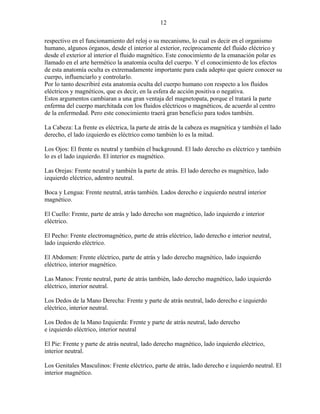 12
respectivo en el funcionamiento del reloj o su mecanismo, lo cual es decir en el organismo
humano, algunos órganos, desde el interior al exterior, recíprocamente del fluido eléctrico y
desde el exterior al interior el fluido magnético. Este conocimiento de la emanación polar es
llamado en el arte hermético la anatomía oculta del cuerpo. Y el conocimiento de los efectos
de esta anatomía oculta es extremadamente importante para cada adepto que quiere conocer su
cuerpo, influenciarlo y controlarlo.
Por lo tanto describiré esta anatomía oculta del cuerpo humano con respecto a los fluidos
eléctricos y magnéticos, que es decir, en la esfera de acción positiva o negativa.
Estos argumentos cambiaran a una gran ventaja del magnetopata, porque el tratará la parte
enferma del cuerpo marchitada con los fluidos eléctricos o magnéticos, de acuerdo al centro
de la enfermedad. Pero este conocimiento traerá gran beneficio para todos también.
La Cabeza: La frente es eléctrica, la parte de atrás de la cabeza es magnética y también el lado
derecho, el lado izquierdo es eléctrico como también lo es la mitad.
Los Ojos: El frente es neutral y también el background. El lado derecho es eléctrico y también
lo es el lado izquierdo. El interior es magnético.
Las Orejas: Frente neutral y también la parte de atrás. El lado derecho es magnético, lado
izquierdo eléctrico, adentro neutral.
Boca y Lengua: Frente neutral, atrás también. Lados derecho e izquierdo neutral interior
magnético.
El Cuello: Frente, parte de atrás y lado derecho son magnético, lado izquierdo e interior
eléctrico.
El Pecho: Frente electromagnético, parte de atrás eléctrico, lado derecho e interior neutral,
lado izquierdo eléctrico.
El Abdomen: Frente eléctrico, parte de atrás y lado derecho magnético, lado izquierdo
eléctrico, interior magnético.
Las Manos: Frente neutral, parte de atrás también, lado derecho magnético, lado izquierdo
eléctrico, interior neutral.
Los Dedos de la Mano Derecha: Frente y parte de atrás neutral, lado derecho e izquierdo
eléctrico, interior neutral.
Los Dedos de la Mano Izquierda: Frente y parte de atrás neutral, lado derecho
e izquierdo eléctrico, interior neutral
El Pie: Frente y parte de atrás neutral, lado derecho magnético, lado izquierdo eléctrico,
interior neutral.
Los Genitales Masculinos: Frente eléctrico, parte de atrás, lado derecho e izquierdo neutral. El
interior magnético.
 