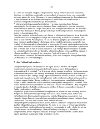 120
2.- Toma una manzana, una pera, o mejor aun una papa, y hazle un hoyo con un cuchillo.
Vierte un poco de fluido condensador correspondiente al elemento tierra, o un condensador
universal adentro del hoyo. Ahora carga la papa con el deseo-impregnación. Después entierra
la papa en la tierra. Cada manipulación requiere la meditación concentrada de que el
elemento tierra producirá el efecto que deseas obtener.
A esta serie también pertenece la simpátetica y la magia mummial, la así llamada
trasplantación. En este caso, uno no trabaja con fluido condensadores sino con mummies;
estos constituyen partes del cuerpo como pelos, uñas, transpiración, orina, etc. No describiré
este tipo bajo de magia en detalle, porque cada mago puede componer estas prácticas por sí
mismo si el desea seguir ellas.
Estos dos ejemplos serían suficientes para ilustrar la influencia del elemento tierra. Siguiendo
estas instrucciones, el mago puede trabajar varios métodos y su intuición lo inspirará para
hacer la cosa correcta. Así uno puede ver a la luz de estos ejemplos, que en la voluntad del
mago entrenado queda el decisivo factor que está moviendo los elementos universales para
producir el efecto deseado con la ayuda de la imaginación. El puede repetir opcionalmente las
operaciones hasta que el éxito haya sido alcanzado. El mago puede asumir estos experimentos
para sí mismo para el bien de su auto-influencia. Hay otro tipo de auto-influencia en donde
los seres de los elementos, los así llamados, salamandras, hadas, sirenas, gobbling ejecutan el
efecto requerido con la ayuda de los elementos. Publicaré la manera de convocar
sucesivamente estos seres, haciéndolos visibles y útiles para el mago en mi segundo trabajo,
La Práctica de la Evocación Mágica.
5. - Los Fluidos Condensadores ~
Cualquier objeto puede ser influenciado por algún fluido, a pesar de ser cargado
eléctricamente, magnéticamente, con el elemento akasa, a través de la ayuda de la
imaginación y de la voluntad. Pero de acuerdo a la las leyes de la analogía y de la experiencia,
se ha demostrado que no cada objeto y no cada tipo de líquido es apropiado para retener un
poder acumulado para un largo tiempo o para acumularlo en absoluto. Similar al hecho que la
electricidad, magnetismo y calor tienen buenos y malos conductores, el más alto poder ofrece
el mismo aspecto bipolar. Buenos conductores tienen una enorme capacidad acumulativa
porque el poder concentrado en ello está almacenado y puede ser regresado a voluntad. En la
ciencia hermética tales acumuladores son llamados ¨ fluidos condensadores ¨. Hay tres grupos
principales de ellos: 1, fluidos condensadores sólidos; 2, fluidos condensadores líquidos; 3,
fluidos condensadores aeriformes.
Al principal grupo de condensadores sólidos pertenecen, primero de todo, resinas y metales.
Así para los metales el oro ocupa el lugar más alto. La más pequeña pizca, incluso una
partícula atómica de oro garantiza una enorme cantidad de poder de condensación para
cualquier líquido. Por esta razón, el oro es agregado en pequeñas porciones a cualquier fluido
condensador. Pero más acerca de este tema será mas adelante.
El segundo grupo comprende las lacas, aceites, tinturas y extractos compuestos desde resinas
que han sido producidas por ciertas plantas. Así como el oro ocupa el primer lugar entre las
sustancias sólidas, siendo análogo al sol, es cierto, corresponden al poder y la luz del sol, así
entre las sustancias fluidas la sangre y la semilla-el esperma- juegan el rol del oro
completamente, porque pequeñas partículas de sangre o esperma vertidos adentro de un
líquido garantizan un excelente poder acumulativo a ello.
 