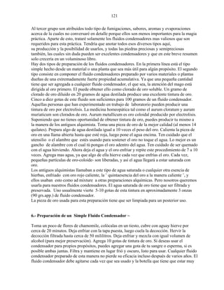 121
Al tercer grupo son atribuidos todo tipo de fumigaciones, sabores, aromas y evaporaciones
acerca de la cuales no conversaré en detalle porque ellos son menos importantes para la magia
práctica. Aparte de esto, trataré solamente los fluidos condensadores mas valiosos que son
requeridos para esta práctica. Tendría que anotar todos esos diversos tipos aquí,
su producción y la posibilidad de usarlos, y todas las piedras preciosas y semipreciosas
también, las cuales sin duda pueden ser excelentes condensadores y que en este breve resumen
solo crecería en un voluminoso libro.
Hay dos tipos de preparación de los fluidos condensadores. En la primera línea está el tipo
simple hecho desde un material o una planta que sea más útil para algún propósito. El segundo
tipo consiste en componer el fluido condensadores preparado por varios materiales o plantas
dueñas de una extremadamente fuerte propiedad acumulativa. Ya que una pequeña cantidad
tiene que ser agregada a cualquier fluido condensador, el que sea, la atención del mago está
dirigida al oro primero. El puede obtener ello como clorado de oro soluble. Un gramo de
clorado de oro diluido en 20 gramos de agua destilada produce una excelente tintura de oro.
Cinco a diez gotas de este fluido son suficientes para 100 gramos de un fluido condensador.
Aquellas personas que han experimentado en trabajo de laboratorio pueden producir una
tintura de oro por electrolisis. La medicina homeopática tal como el aurum cloratum y aurum
muriaticum son clorados de oro. Aurum metallicum es oro coloidal producido por electrolisis.
Suponiendo que no tienes oportunidad de obtener tintura de oro, puedes producir tu mismo a
la manera de los antiguos alquimista. Toma una pieza de oro de la mejor calidad (al menos 14
quilates). Prepara algo de agua destilada igual a 10 veces el peso del oro. Calienta la pieza de
oro en una llama abierta hasta que esté roja, luego pone el agua encima. Ten cuidado que el
utensilio o el alambre que estés usando para sostener el oro no toque el agua. Lo mejor es un
gancho de alambre con el cual tú pongas el oro adentro del agua. Ten cuidado de ser quemado
con el agua hirviendo. Ahora deja el agua y el oro enfriar y repite este procedimiento de 7 a 10
veces. Agrega mas agua, ya que algo de ella hierve cada vez que enfrías el oro. Cada vez,
pequeñas partículas de oro-coloide- son liberadas, y así el agua llegará a estar saturada con
oro.
Los antiguos alquimistas llamaban a este tipo de agua saturada o cualquier otra esencia de
hierbas, enfriado con oro rojo caliente, la ¨ quintaesencia del oro a la manera caliente ¨, y
ellos usaban esto como ad mixture a otras preparaciones alquímicas. Pero nosotros queremos
usarla para nuestros fluidos condensadores. El agua saturada de oro tiene que ser filtrada y
preservada. Uno usualmente vierte 5-10 gotas de esta tintura en aproximadamente 3 onzas
(90 grs.app.) de fluido condensador.
La pieza de oro usada para esta preparación tiene que ser limpiada para un posterior uso.
6.- Preparación de un Simple Fluido Condensador ~
Toma un poco de flores de chamomile, colócalas en un tiesto, cubre con aguay hierve por
cerca de 20 minutos. Deja enfriar con la tapa puesta, luego cuela la decocción. Hervir la
decocción filtrada hasta cerca de 50 mililitros. Deja enfriar y mezcla con igual volumen de
alcohol (para mejor preservación). Agrega 10 gotas de tintura de oro. Si deseas usar el
condensador para propios propósitos, puedes agregar una gota de tu sangre o esperma, si es
posible ambas juntas. Filtra y mantiene en lugar frió y oscuro, listo para usar. Cualquier fluido
condensador preparado de esta manera no pierde su eficacia incluso después de varios años. El
fluido condensador debe agitarse cada vez que sea usado y la botella que tiene que estar muy
 