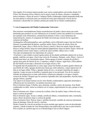 122
bien tapada. En la misma manera puedes usar varios condensadores universales desde el té
Chino, lily blossoms (lirios, blancos son lo mejor), hojas de álamo, alruance o mandrake,
árnica montana, o flores de acacia. Cualquier fluido condensador simple preparado desde una
de estas planta es suficiente para uso normal tal como para influenciar a través de los
elementos o desarrollar los sentidos astrales por medio de los fluidos condensadores.
7.- Los Componentes del Fluido Condensador Universal ~
Para alcanzar extremadamente fuertes acumulaciones de poder o hacer tareas que están
destinadas para producir no solo influencias en el mental o astral sino también en el material,
por ejemplo crear elementarios, animación de pinturas o fotos y otros fenómenos de
materialización, usamos el compuesto de fluido universal que consiste de los siguientes
extractos de hierbas:
Archangelica officinalis(angélica, anís estrellado), salvia officinalis (sage), line-tree flowers
(linaza), (cucumber)piel de pepino, semillas melón, hojas o flores de acacia, flores de
chamomile, hojas, raíces o flores de lily (lirios), corteza o flores de canela, hojas de urtica
dioica u ortiga (nettle), hojas de menta piperita (pippermint), hojas de álamo, hojas o flores de
viola adorata (sweet viola), hojas o corteza de sauce mimbre, tabaco seco o verde.
Tres tipos de preparación son importantes de conocer:
El primero y mas simple es poner iguales partes de las planta nombradas adentro de un tiesto
grande, cubrirlas con agua, y hervir por cerca de 30 minutos. Después colar, filtrar y hervir el
filtrado para hacer un concentrado espeso. Ahora agrega el mismo volumen de alcohol y
agrega unas gotas de tintura de oro, y esperma y sangre si deseas. Agita bien y filtra adentro
de una botella oscura tapa y almacena en un lugar oscuro y frío.
El segundo tipo de preparación es como sigue: poner las hierbas en partes iguales adentro de
una botella de vidrio, agregar alcohol puro hasta que estén cubiertas, y dejar reposar por 28
días en un lugar cálido. Filtrar y agregar tintura de oro, y tu propio mummiae de sangre y
esperma. Luego envasas en botellas y mantenlo para tu uso personal. Uno de los mejores
métodos de preparación es tratar cada hierba o planta por separado si en agua o (mejor)
extracto de alcohol. Después que los extractos separados han sido preparados, mezclar todos,
agregar tintura y guardar.
Uno opera en la misma manera con los otros fluidos condensadores especiales destinados a
influenciar por los elementos. Las plantas necesarias son:
Para el elemento fuego: Cebollas, ajos, pimienta, semillas o polvo de mostaza. Este fluido
condensador no debe entrar en contacto con el cuerpo, especialmente los ojos, porque es muy
irritante.
Para el elemento aire: Hojas o corteza de avellano, fruto de enebro, hojas o flores de rosas,
hojas o corteza de guindo.
Para el elemento agua: Avena o cebada, semilla de rábano, eventualmente nabo, remolacha,
hojas o flores de peonía, hojas o corteza de guindo.
Para el elemento tierra: Raíces, hojas o semillas de perejil, semillas de caraway (alcaranea),
hojas de plantago, flores de clavel, o melissa.
Desde el punto de vista de un profano la receta anotada aquí aparece como un desordenado
espanto, y desde el punto de vista farmacológico uno podría decir que esto es pura tontería.
Pero el punto en cuestión aquí no es el farmacológico sino el efecto mágico.
 