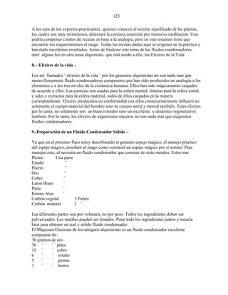 123
A los ojos de los expertos practicantes quienes conocen el secreto significado de las plantas,
los cuales son muy misteriosos, detectará la correcta conexión por intensiva meditación. Uno
podría componer cientos de recetas en base a la analogía, pero en este resumen tiene que
encontrar los requerimientos el mago. Todas las recetas dadas aquí se originan en la práctica y
han dado excelentes resultados. Antes de finalizar este tema de los fluidos condensadores,
daré alguna luz en otro tema alquimista que está unido a ello, los Elixires de la Vida.
8. - Elixires de la vida ~
Los así llamados ¨ elixires de la vida ¨ por los genuinos alquimistas no son nada mas que
maravillosamente fluido condensadores compuestos que han sido producidos en analogía a los
elementos y a los tres niveles de la existencia humana. Ellos han sido mágicamente cargados
de acuerdo a ellos. Las esencias son usadas para la esfera mental, tinturas para la esfera astral,
y sales y extractos para la esfera material, todos de ellos cargados en la manera
correspondiente. Elixires producidos en conformidad con ellos consecuentemente influyen no
solamente el cuerpo material del hombre sino su cuerpo astral y mental también. Tales elixires
por lo tanto, no solamente son un buen remedio sino un excelente y dinámico regenerativo
también. Por lo tanto, los elixires de alquimistas sinceros no son nada más que exquisitos
fluidos condensadores.
9.-Preparación de un Fluido Condensador Sólido ~
Ya que en el próximo Paso estoy describiendo el genuino espejo mágico, el manejo práctico
del espejo mágico, enseñaré al mago como construir un espejo mágico por sí mismo. Para
manejar esto, el necesita un fluido condensador que consiste de siete metales. Estos son:
Plomo Una parte
Estaño ¨
Hierro ¨
Oro ¨
Cobre ¨
Laton Brass ¨
Plata ¨
Resina Aloe ¨
Carbón vegetal 3 Partes
Carbón mineral 3 ¨
Las diferentes partes son por volumen, no por peso. Todos los ingredientes deben ser
pulverizados. Los metales pueden ser limados. Pone todo los ingredientes juntos y mezcla
bien para obtener un real y sólido fluido condensador.
El Magicum Electrum de los antiguos alquimistas es un fluido condensador excelente
compuesto de:
30 gramos de oro
30 ¨ ¨ plata
15 ¨ ¨ cobre
6 ¨ ¨ estaño
5 ¨ ¨ plomo
3 ¨ ¨ hierro
 