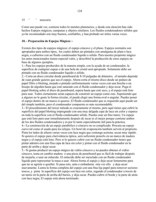 124
15 ¨ ¨ mercurio
Como uno puede ver, contiene todos lo metales planetarios, y desde esta aleación han sido
hechos Espejos mágicos, campanas y objetos similares. Los fluidos condensadores sólidos que
yo he recomendado son muy buenos, confiables, y han probado ser útiles varias veces.
10. - Preparación de Espejos Mágicos ~
Existen dos tipos de espejos mágicos: el espejo cóncavo y el plano. Espejos normales son
apropiados para ambos tipos, los cuales deben ser pintados con amalgama de plata o laca
negra, o cubiertos con un fluido condensador líquido o sólido. Para nuestro propósito mágico
los antes mencionados tienen especial valor, y describiré la producción de estos espejos en
base de algunos ejemplos.
1.- Para los espejos producidos de la manera simple, con la ayuda de un condensador, la
superficie de cualquier espejo o de una bola de cristal será apropiado. Solamente debe ser
pintado con un fluido condensador líquido o sólido.
2.- Corta un disco circular desde pasteboard de 8-10 pulgadas de diámetro, el tamaño depende
de cuan grande quieres que sea el espejo. Ahora corta el mismo disco desde un pedazo de
papel filtro o blotting, mojado o pintado uniformemente varias veces con una brocha o un
hisopo de algodón hasta que esté saturado con el fluido condensador y deja secar. Pega el
papel blotting sobre el disco de pasteboard, espera hasta que esté seco, y el espejo está listo
para usar. Todos ciertamente serán capaces de construir un espejo como este. Suponiendo que
a alguien no le guste la forma circular, el puede elegir una forma oval o angular. Puedes poner
el espejo dentro de un marco si quieres. El fluido condensador que es requerido aquí puede ser
del simple también, pero el condensador compuesto es más recomendable.
3.- El procedimiento del tercer método es exactamente el mismo, pero aquí tienes que cubrir la
superficie del papel blotting impregnado con una muy delgada capa de laca sin color y esparce
en toda la superficie con el fluido condensador sólido. Puedes usar un fino tamiz. Un espejo
que está listo para usar inmediatamente después de secar es el mejor porque contiene ambos
de los dos fluidos condensadores y es por lo tanto especialmente útil para la práctica.
4.- La construcción de un espejo parabólico o cóncavo no es complicado. Procura un espejo
curvo tal como el usado para los relojes. Un bowl de evaporación también servirá al propósito.
Pinta los lados de afuera varias veces con laca negra que contenga acetona; secan muy rápido.
Si quieres el espejo para clarividencia óptica, será suficiente ponerlo en un marco de madera
negra y el espejo está listo. Pero si lo quieres cubrir con un fluido condensador tienes que
pintar adentro con una fina capa de laca sin color y pintar con el fluido condensador en la
parte de arriba y dejar secar.
5.- Si gustas producir un espejo mágico de vidrio cóncavo y no puedes obtener el vidrio
cóncavo, toma en cambio madera o una pieza de pasteboard que es fácil de trabajar después
de mojarla, o usar un enlucido. El enlucido debe ser mezclado con un fluido condensador
líquido para representar la masa a usar. Ahora forma el espejo y deja secar lentamente para
que no se agriete o quiebre. Si pasa esto, unta o embadurna otra vez ello y deja secar
nuevamente. Lustra la forma completa del espejo con una fina lija papel para remover sectores
toscos, y pinta la superficie del espejo con laca sin color, regando el condensador a través de
un tamiz en la parte de arriba del barniz, y deja secar. Puedes cubrir el borde y la parte de atrás
con laca negra, El espejo está ahora terminado.
 