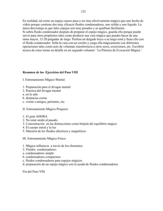 125
En realidad, tal como un espejo casero pasa a ser mas efectivamente mágico que uno hecho de
vidrio porque contiene dos muy eficaces fluidos condensadores, uno sólido y uno líquido. La
única desventaja es que tales espejos son muy pesados y se quiebran fácilmente.
Si sobra fluido condensador después de preparar el espejo mágico, guarda ello porque puede
servir para otros propósitos tales como producir una vara mágica que puedes hacer de una
rama mayor, 12-20 pulgadas de largo. Perfora un delgado hoyo a su largo total y llena ello con
el fluido condensador. Sella la vara con un corcho y carga ella mágicamente con diferentes
operaciones tales como acto de voluntad, transferencia a otros seres, exorcismos, etc. Escribiré
acerca de estos temas en detalle en mi segundo volumen ¨ La Práctica de Evocación Mágica ¨.
Resumen de los Ejercicios del Paso VIII
I. Entrenamiento Mágico Mental:
1. Preparación para el divagar mental
2. Practica del divagar mental
a. en la sala
b. distancias cortas
c. visitar a amigos, parientes, etc.
II. Entrenamiento Mágico Psíquico:
1. El gran AHORA
2. No estar unido al pasado
3. Concentración en las distracciones como brújula del equilibrio mágico
4. El cuerpo astral y la luz
5. Maestría de los fluidos eléctricos y magnéticos
III. Entrenamiento Mágico Físico:
1. Mágica influencia a través de los elementos
2. Fluidos condensadores:
a. condensadores simple
b. condensadores compuestos
c. fluidos condensadores para espejos mágicos
d. preparación de un espejo mágico con la ayuda de fluidos condensadores
Fin del Paso VIII
 
