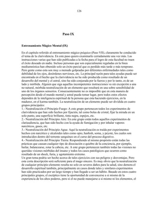 126
Paso IX
Entrenamiento Mágico Mental (IX)
En el capítulo referido al entrenamiento mágico psíquico (Paso VII), claramente he conducido
el tema de la clarividencia. En este paso quiero examinarlo cerradamente una vez más. Las
instrucciones varias que han sido publicadas a la fecha para el logro de esta facultad no traen
el éxito deseado en nadie. Incluso personas que son especialmente regaladas en la línea
mediumnística han obtenido solo un éxito parcial que es perdido más tarde o más temprano.
Pero gente como esta son muy a menudo golpeadas por diferentes enfermedades tales como
debilidad de los ojos, desórdenes nerviosos, etc. La principal razón para tales ayudas puede ser
encontrada en el hecho que la clarividencia no ha sido producida como resultado de un
desarrollo del mental y el astral, sino ha sido conjurada por la fuerza y por lo tanto, es de un
lado y mórbida. Alguien que siga aquellas incompetentes instrucciones va sin excepción a una
no natural, mórbida neutralización de un elemento que resultará en una sobre sensibilidad de
uno de los órganos sensorios. Consecuentemente no es imposible que en esta manera de
percepción desde el mundo mental y astral pueda tomar lugar, pero todos estos efectos
dependen de la inteligencia espiritual de la persona que esta haciendo ejercicios, en la
madurez, en el karma también. La neutralización de un elemento puede ser dividida en cuatro
grupos principales:
1.- Neutralización el Principio Fuego: A este grupo pertenecen todos los experimentos de
clarividencia que han sido hechos por fijación, tal como bolas de cristal, fijar la mirada en un
solo punto, una superficie brillante, tinta negra, espejos, etc.
2.- Neutralización del Principio Aire: En este grupo están todos aquellos experimentos de
clariaudiencia, que han sido hecho con la ayuda de fumigación y por inhalar vapores
narcóticos, gases, etc.
3.- Neutralización del Principio Agua: Aquí la neutralización es traída por experimentos
hechos con narcótico y alcaloides tales como opio, hashish, soma, y peyote, los cuales son
introducidos dentro del torrente sanguíneo en el curso del proceso digestivo.
4.- Neutralización del Principio Tierra: Respondiendo al mismo propósito están todas las
prácticas que causan cualquier tipo de disociación o quiebre de la conciencia, por ejemplo,
bailar, balancearse, rotar la cabeza, etc. A este grupo pertenecen también todas las visiones no
queridas visiones mórbidas del insano y todos los casos patológicos que ocurren como
resultado de un shock, furia, y agotamiento extremo.
Un gran tema podría ser hecho acerca de tales ejercicios con sus peligros y desventajas. Pero
esta corta descripción será suficiente para el mago sincero. Es muy obvio que la neutralización
de cualquier principio elemento resulta no solo en severos daños para la salud, sino demora el
desarrollo espiritual también, principalmente en casos donde tales y similares experimentos
han sido practicados por un largo tiempo y han llegado a ser un hábito. Basado en estos cuatro
principales grupos, el escéptico tiene la oportunidad de convencerse a si mismo de la
experiencia de los altos poderes, pero si el no puede manejarse a si mismo ni los elementos, el
 