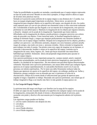 128
Todas las posibilidades no pueden ser anotadas, considerando que el espejo mágico representa
un tipo de ayuda universal. Basado en estos doce ejemplos, el mago intuitivo ahora es capaz
de inventar otras prácticas nuevas.
Sentado en la posición asana enfrente de tu espejo mágico a una distancia de 1-2 yardas. Las
luces no juegan ningún papel importante en absoluto. Ahora inicia un ejercicio de
imaginación para imaginar objetos en la superficie del espejo, uno después de otro, los cuales
estás supuesto para ver con tus ojos abiertos tan claramente como si ellos estuvieran realmente
ahí. Considerando el hecho que has llegado a ser un maestro de la imaginación, este ejercicio
preliminar no será difícil para ti. Mantiene la imaginación de los objetos por algunos minutos,
y disuelve después con la ayuda de la imaginación. Suponiendo que tienes todavía
dificultades con la imaginación de objetos, prueba primero a imaginar ejercicios con colores
antes de proceder con objetos. Como mencioné antes, la facultad imaginación óptica es
análoga al elemento fuego, y magos que manejan perfectamente este elemento tendrán el
mejor éxito con el espejo mágico también. Después de la imaginación de los objetos, prueba a
cambiar con ejercicios con diferentes animales, después con seres humanos; primero prueba
rasgos de amigos, mas tarde con razas y personas extrañas. Ahora extiende tu imaginación
para trabajar con todo el cuerpo. Tan pronto como eres capaz de imaginar un ser humano, si
conocido o desconocido, hombre o mujer en la superficie del espejo, continúa con la
imaginación de casas, áreas, lugares, etc., hasta que hayas alcanzado una maravillosa
habilidad aquí también. Solamente ahora está preparado mágicamente para ejecutar el
correcto espejo mágico.
Este ejercicio preliminar es muy importante porque los cuerpos mental, astral y material
deben estar acostumbrados, con la ayuda de estos ejercicios imaginativos, para percibir el
tamaño y la claridad de las impresiones. De otra manera uno percibirá figuras distorsionadas
solamente. Haciendo estos ejercicios preliminares, uno nunca debe tolerar que cualquier figura
aparezca en el espejo espontáneamente, lo cual podría fácilmente ocurrir en el caso de
personas con talento espiritualista. Por lo tanto uno debe firmemente rechazar todas las
figuras que aparecen sin querer en la superficie del espejo, sin embargo, podrían ser bellas y
fantásticas, porque cualquier cosa no deseada que uno ve pertenece al reino de la
alucinaciones, reflejos de la mente desde el subconsciente que gustan de aparecer para
engañar al mago e impedirle su trabajo. Haciendo este ejercicio preliminar, uno notará que el
trabajo imaginativo llega a ser mucho más fácil, lo más grande el espejo parece ser.
2.- La Carga del Espejo Mágico ~
La próxima tarea del mago será llegar a ser familiar con la carga de los espejos.
El debe ser capaz de atar el poder deseado a la superficie de cualquier espejo con la ayuda de
la imaginación, extrayendo ello desde el mismo o directamente desde el universo, para
acumular este poder y disolver ello nuevamente por la imaginación adentro de la primera
fuente.
Las siguientes cargas pueden ser hechas:
1.- con los cuatro elementos uno después de otro.
2.- con akasa.
3.- con la luz.
4.- con el fluido eléctrico
5.- con el fluido magnético.
 