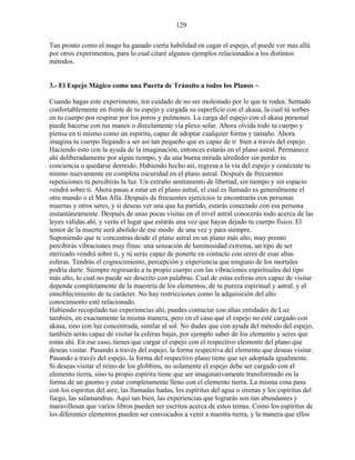 129
Tan pronto como el mago ha ganado cierta habilidad en cagar el espejo, el puede ver mas allá
por otros experimentos, para lo cual citaré algunos ejemplos relacionados a los distintos
métodos.
3.- El Espejo Mágico como una Puerta de Tránsito a todos los Planos ~
Cuando hagas este experimento, ten cuidado de no ser molestado por lo que te rodea. Sentado
confortablemente en frente de tu espejo y cargada su superficie con el akasa, la cual tú sorbes
en tu cuerpo por respirar por los poros y pulmones. La carga del espejo con el akasa personal
puede hacerse con tus manos o directamente vía plexo solar. Ahora olvida todo tu cuerpo y
piensa en ti mismo como un espíritu, capaz de adoptar cualquier forma y tamaño. Ahora
imagina tu cuerpo llegando a ser así tan pequeño que es capaz de ir bien a través del espejo.
Haciendo esto con la ayuda de la imaginación, entonces estarás en el plano astral. Permanece
ahí deliberadamente por algún tiempo, y da una buena mirada alrededor sin perder tu
conciencia o quedarse dormido. Habiendo hecho así, regresa a la vía del espejo y conéctate tu
mismo nuevamente en completa oscuridad en el plano astral. Después de frecuentes
repeticiones tú percibirás la luz. Un extraño sentimiento de libertad, sin tiempo y sin espacio
vendrá sobre ti. Ahora pasas a estar en el plano astral, el cual es llamado es generalmente el
otro mundo o el Mas Allá. Después de frecuentes ejercicios te encontrarás con personas
muertas y otros seres, y si deseas ver una que ha partido, estarás conectado con esa persona
instantáneamente. Después de unas pocas visitas en el nivel astral conocerás todo acerca de las
leyes válidas ahí, y verás el lugar que estarás una vez que hayas dejado tu cuerpo físico. El
temor de la muerte será abolido de ese modo de una vez y para siempre.
Suponiendo que te concentras desde el plano astral en un plano más alto, muy pronto
percibirás vibraciones muy finas: una sensación de luminosidad extrema, un tipo de ser
eterizado vendrá sobre ti, y tú serás capaz de ponerte en contacto con seres de esas altas
esferas. Tendrás el cognocimiento, percepción y experiencia que ninguno de los mortales
podría darte. Siempre regresarás a tu propio cuerpo con las vibraciones espirituales del tipo
más alto, lo cual no puede ser descrito con palabras. Cual de estas esferas eres capaz de visitar
depende completamente de la maestría de los elementos, de tu pureza espiritual y astral, y el
ennoblecimiento de tu carácter. No hay restricciones como la adquisición del alto
conocimiento esté relacionado.
Habiendo recopilado tus experiencias ahí, puedes contactar con altas entidades de Luz
también, en exactamente la misma manera, pero en el caso que el espejo no esté cargado con
akasa, sino con luz concentrada, similar al sol. No dudes que con ayuda del método del espejo,
también serás capaz de visitar la esferas bajas, por ejemplo saber de los elemento y seres que
están ahí. En ese caso, tienes que cargar el espejo con el respectivo elemento del plano que
deseas visitar. Pasando a través del espejo, la forma respectiva del elemento que deseas visitar.
Pasando a través del espejo, la forma del respectivo plano tiene que ser adoptada igualmente.
Si deseas visitar el reino de los globbins, no solamente el espejo debe ser cargado con el
elemento tierra, sino tu propio espíritu tiene que ser imaginativamente transformado en la
forma de un gnomo y estar completamente lleno con el elemento tierra. La misma cosa pasa
con los espíritus del aire, las llamadas hadas, los espíritus del agua o sirenas y los espíritus del
fuego, las salamandras. Aquí tan bien, las experiencias que lograrás son tan abundantes y
maravillosas que varios libros pueden ser escritos acerca de estos temas. Como los espíritus de
los diferentes elementos pueden ser convocados a venir a nuestra tierra, y la manera que ellos
 