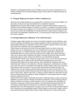131
llamados y condensados también, pero los detalles acerca de ese tema se encontraran en mi
trabajo La Práctica de la Evocación Mágica, porque ciertas reglas de conducta tienen que ser
consideradas ahí.
5.- El Espejo Mágico para Contactar Poderes, Entidades, &c ~
Describiré este método también en mi segundo libro, La Práctica de la Evocación Mágica. En
este punto, remarcaré solo para el propósito de la curiosidad lo siguiente:
Suponiendo que el mago carga el espejo con akasa, imaginativamente dibuja su signo en la
superficie con el elemento análogo a la entidad, su carácter y su símbolo, el es capaz de hacer
un contacto cercano con su respectivo ser si el pronuncia el nombre de la entidad de acuerdo a
las leyes universales (de la Qabbalah). El contacto permitirá al mago alcanzar cualquier cosa
de acuerdo a las propiedades originales del ser. Lo mismo puede ser dicho acerca de todos los
otros seres y poderes.
6.- El Espejo Mágico para Influenciar el Yo u Otras Personas ~
Cualquier espejo mágico puede servir como un excelente ayuda para la auto-influencia, pero
el mejor resultado será obtenido con un espejo equipado con fluido condensador. Hay varias
oportunidades diferentes de emplearlo lo que es muy imposible registrar todos los usos de el.
Aquí puedo citar solamente unos pocos ejemplos prácticos.
Extrae mucha luz del océano universal de luz que puedes sentir en ti mismo como rojo-
caliente como un sol. Impregna esta luz con la concentración en un deseo, deseando por
ejemplo que la luz y su radiación podrían otorgar intuición, inspiración o cualquier otra
facultad deseable en ti o hacer que te des cuenta de cierta verdad. Ahora deja la luz flotar a
través de tus manos sobre la superficie del espejo y acumula ahí hasta que toda la luz haya
pasado del cuerpo al espejo. Forma la luz dentro de una bola brillante emitiendo
extremadamente intensos rayos. Repite esta carga varias veces en cortos intervalos hasta que
estés muy seguro que el espejo ha sido así intensamente cargado que los rayos están
penetrando bien adentro de tu cuerpo, espíritu y alma, liberando las influencias que tu has
estado deseando. Ahora con la ayuda de tu voluntad e imaginación, combinada con una firme
convicción, une esta luz a la superficie del espejo por un largo tiempo, tanto como necesites, y
luego disuelve ello nuevamente. Tienes que estar firmemente convencido del efecto y la
influencia de la luz que ninguna sombra de duda aparecerá. Es solo esta inamovible y firme
convicción que da este enorme dinámico poder por la radiación de la luz, viniendo muy cerca
para un efecto físico. Algunos años atrás, yo cargué un espejo mágico de vidrio hueco en esta
manera tan fuertemente que explotó en cientos de pedazos, y tuve que procurarme un espejo
hecho de roble para mis tareas.
Sentado enfrente del espejo y meditando acerca de la verdad que quieres conocer o acerca de
problema que quieres resolver. Después de finalizar la mediación, coloca el principio akasa e
induce a un trance en ti mismo y pronto lograrás tu tarea. En cualquier caso, obtendrás una
placentera sorpresa por trabajar de esta manera y mas tarde puedes fuertemente hacerlo sin
esta práctica cuando hagas tus meditaciones. Si mantienes el espejo cargado, tienes que
protegerlo de la vista de otras personas. La mejor cosa es envolverlo en seda, porque la seda es
bien conocida como una espléndida aislante. Puedes dirigir los rayos desde tu espejo sobre tu
cama, permitiendo que trabaje toda la noche en largas influencias en tu subconsciente para
 
