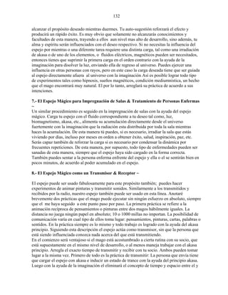 132
alcanzar el propósito deseado mientras duermes. Tu auto-sugestión reforzará el efecto y
producirá un rápido éxito. Es muy obvio que solamente no alcanzarás conocimientos y
facultades de esta manera, trayendo a ellos aun nivel mas alto de desarrollo, sino además, tu
alma y espíritu serán influenciados con el deseo respectivo. Si no necesitas la influencia del
espejo por mientras o una diferente tarea requiere una distinta carga, tal como una irradiación
de akasa o de uno de los elementos, o fluidos eléctricos, magnéticos pueden ser necesitados,
entonces tienes que suprimir la primera carga en el orden contrario con la ayuda de la
imaginación para disolver la luz, enviando ella de regreso al universo. Puedes ejercer una
influencia en otras personas con rayos, pero en este caso la carga deseada tiene que ser guiada
al espejo directamente afuera al universo con la imaginación Así es posible lograr todo tipo
de experimentos tales como hipnosis, sueños magnéticos, condición mediumnística, un hecho
que el mago encontrará muy natural. El por lo tanto, arreglará su práctica de acuerdo a sus
intenciones.
7.- El Espejo Mágico para Impregnación de Salas & Tratamiento de Personas Enfermas
~
Un similar procedimiento es seguido en la impregnación de salas con la ayuda del espejo
mágico. Carga tu espejo con el fluido correspondiente a tu deseo tal como, luz,
biomagnetismo, akasa, etc., alimenta su acumulación directamente desde el universo
fuertemente con la imaginación que la radiación esta distribuida por toda la sala mientras
haces la acumulación. De esta manera tú puedes, si es necesario, irradiar la sala que estás
viviendo por días, incluso por meses en orden a obtener éxito, salud, inspiración, paz, etc.
Serás capaz también de reforzar la carga si es necesario por condensar la dinámica por
frecuentes repeticiones. De esta manera, por supuesto, todo tipo de enfermedades pueden ser
sanadas de esta manera, siempre que el espejo haya sido cargado en la forma correcta.
También puedes sentar a la persona enferma enfrente del espejo y ella o el se sentirán bien en
pocos minutos, de acuerdo al poder acumulado en el espejo.
8.- El Espejo Mágico como un Transmisor & Receptor ~
El espejo puede ser usado fabulosamente para este propósito también; puedes hacer
experimentos de animar pinturas y transmitir sonidos. Similarmente a los transmitidos y
recibidos por la radio, nuestro espejo también puede ser usado en esta línea. Anotaré
brevemente dos prácticas que el mago puede ejecutar sin ningún esfuerzo en absoluto, siempre
que el me haya seguido a este punto paso por paso. La primera práctica se refiere a la
animación recíproca de pensamientos o pinturas entre dos magos hábilmente iguales. La
distancia no juega ningún papel en absoluto; 10 o 1000 millas no importan. La posibilidad de
comunicación varía en cual tipo de ellos toma lugar: pensamientos, pinturas, cartas, palabras o
sentidos. En la práctica siempre es lo mismo y todo trabajo es logrado con la ayuda del akasa
principio. Siguiendo esta descripción el espejo actúa como transmisor, sin que la persona que
está siendo influenciada conozca nada acerca del que está transmitiendo.
En el comienzo será ventajoso si el mago está acostumbrado a cierta rutina con su socio, que
está supuestamente en el mismo nivel de desarrollo, o al menos maneja trabajar con el akasa
principio. Arregla el exacto tiempo de transmitir y recibir con tu socio. Ambos pueden tomar
lugar a la misma vez. Primero de todo es la práctica de transmitir: La persona que envía tiene
que cargar el espejo con akasa e inducir un estado de trance con la ayuda del principio akasa.
Luego con la ayuda de la imaginación el eliminará el concepto de tiempo y espacio entre el y
 