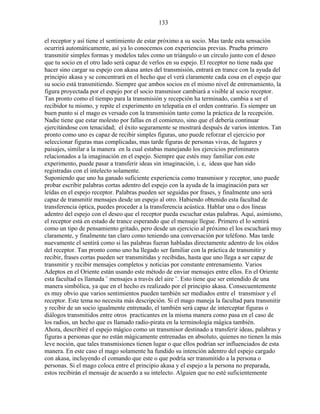 133
el receptor y así tiene el sentimiento de estar próximo a su socio. Mas tarde esta sensación
ocurrirá automáticamente, así ya lo conocemos con experiencias previas. Prueba primero
transmitir simples formas y modelos tales como un triángulo o un círculo junto con el deseo
que tu socio en el otro lado será capaz de verlos en su espejo. El receptor no tiene nada que
hacer sino cargar su espejo con akasa antes del transmisión, entrará en trance con la ayuda del
principio akasa y se concentrará en el hecho que el verá claramente cada cosa en el espejo que
su socio está transmitiendo. Siempre que ambos socios en el mismo nivel de entrenamiento, la
figura proyectada por el espejo por el socio transmisor cambiará a visible al socio receptor.
Tan pronto como el tiempo para la transmisión y recepción ha terminado, cambia a ser el
recibidor tu mismo, y repite el experimento en telepatía en el orden contrario. Es siempre un
buen punto si el mago es versado con la transmisión tanto como la práctica de la recepción.
Nadie tiene que estar molesto por fallas en el comienzo, sino que el debería continuar
ejercitándose con tenacidad; el éxito seguramente se mostrará después de varios intentos. Tan
pronto como uno es capaz de recibir simples figuras, uno puede reforzar el ejercicio por
seleccionar figuras mas complicadas, mas tarde figuras de personas vivas, de lugares y
paisajes, similar a la manera en la cual estabas manejando los ejercicios preliminares
relacionados a la imaginación en el espejo. Siempre que estés muy familiar con este
experimento, puede pasar a transferir ideas sin imaginación, i. e, ideas que han sido
registradas con el intelecto solamente.
Suponiendo que uno ha ganado suficiente experiencia como transmisor y receptor, uno puede
probar escribir palabras cortas adentro del espejo con la ayuda de la imaginación para ser
leídas en el espejo receptor. Palabras pueden ser seguidas por frases, y finalmente uno será
capaz de transmitir mensajes desde un espejo al otro. Habiendo obtenido esta facultad de
transferencia óptica, puedes proceder a la transferencia acústica. Hablar una o dos líneas
adentro del espejo con el deseo que el receptor pueda escuchar estas palabras. Aquí, asimismo,
el receptor está en estado de trance esperando que el mensaje llegue. Primero el lo sentirá
como un tipo de pensamiento gritado, pero desde un ejercicio al próximo el los escuchará muy
claramente, y finalmente tan claro como teniendo una conversación por teléfono. Mas tarde
nuevamente el sentirá como si las palabras fueran habladas directamente adentro de los oídos
del receptor. Tan pronto como uno ha llegado ser familiar con la práctica de transmitir y
recibir, frases cortas pueden ser transmitidas y recibidas, hasta que uno llega a ser capaz de
transmitir y recibir mensajes completos y noticias por constante entrenamiento. Varios
Adeptos en el Oriente están usando este método de enviar mensajes entre ellos. En el Oriente
esta facultad es llamada ¨ mensajes a través del aire ¨. Esto tiene que ser entendido de una
manera simbólica, ya que en el hecho es realizado por el principio akasa. Consecuentemente
es muy obvio que varios sentimientos pueden también ser mediados entre el transmisor y el
receptor. Este tema no necesita más descripción. Si el mago maneja la facultad para transmitir
y recibir de un socio igualmente entrenado, el también será capaz de interceptar figuras o
diálogos transmitidos entre otros practicantes en la misma manera como pasa en el caso de
los radios, un hecho que es llamado radio-pirata en la terminología mágica también.
Ahora, describiré el espejo mágico como un transmisor destinado a transferir ideas, palabras y
figuras a personas que no están mágicamente entrenadas en absoluto, quienes no tienen la más
leve noción, que tales transmisiones tienen lugar o que ellos podrían ser influenciados de esta
manera. En este caso el mago solamente ha fundido su intención adentro del espejo cargado
con akasa, incluyendo el comando que este o que podría ser transmitido a la persona o
personas. Si el mago coloca entre el principio akasa y el espejo a la persona no preparada,
estos recibirán el mensaje de acuerdo a su intelecto. Alguien que no esté suficientemente
 
