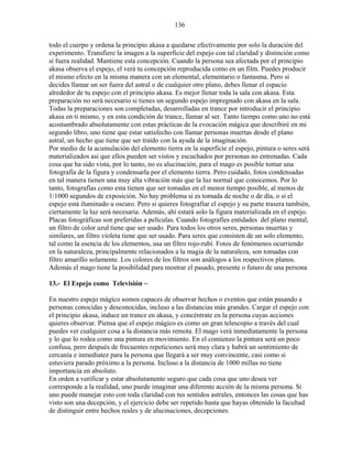 136
todo el cuerpo y ordena la principio akasa a quedarse efectivamente por solo la duración del
experimento. Transfiere la imagen a la superficie del espejo con tal claridad y distinción como
si fuera realidad. Mantiene esta concepción. Cuando la persona sea afectada por el principio
akasa observa el espejo, el verá tu concepción reproducida como en un film. Puedes producir
el mismo efecto en la misma manera con un elemental, elementario o fantasma. Pero si
decides llamar un ser fuera del astral o de cualquier otro plano, debes llenar el espacio
alrededor de tu espejo con el principio akasa. Es mejor llenar toda la sala con akasa. Esta
preparación no será necesario si tienes un segundo espejo impregnado con akasa en la sala.
Todas la preparaciones son completadas, desarrolladas en trance por introducir el principio
akasa en ti mismo, y en esta condición de trance, llamar al ser. Tanto tiempo como uno no está
acostumbrado absolutamente con estas prácticas de la evocación mágica que describiré en mi
segundo libro, uno tiene que estar satisfecho con llamar personas muertas desde el plano
astral, un hecho que tiene que ser traído con la ayuda de la imaginación.
Por medio de la acumulación del elemento tierra en la superficie el espejo, pintura o seres será
materializados así que ellos pueden ser vistos y escuchados por personas no entrenadas. Cada
cosa que ha sido vista, por lo tanto, no es alucinación, para el mago es posible tomar una
fotografía de la figura y condensarla por el elemento tierra. Pero cuidado, fotos condensadas
en tal manera tienen una muy alta vibración más que la luz normal que conocemos. Por lo
tanto, fotografías como esta tienen que ser tomadas en el menor tiempo posible, al menos de
1/1000 segundos de exposición. No hay problema si es tomada de noche o de día, o si el
espejo está iluminado u oscuro. Pero si quieres fotografiar el espejo y su parte trasera también,
ciertamente la luz será necesaria. Además, ahí estará solo la figura materializada en el espejo.
Placas fotográficas son preferidas a películas. Cuando fotografíes entidades del plano mental,
un filtro de color azul tiene que ser usado. Para todos los otros seres, personas muertas y
similares, un filtro violeta tiene que ser usado. Para seres que consisten de un solo elemento,
tal como la esencia de los elementos, usa un filtro rojo-rubí. Fotos de fenómenos ocurriendo
en la naturaleza, principalmente relacionados a la magia de la naturaleza, son tomadas con
filtro amarillo solamente. Los colores de los filtros son análogos a los respectivos planos.
Además el mago tiene la posibilidad para mostrar el pasado, presente o futuro de una persona
13.- El Espejo como Televisión ~
En nuestro espejo mágico somos capaces de observar hechos o eventos que están pasando a
personas conocidas y desconocidas, incluso a las distancias más grandes. Cargar el espejo con
el principio akasa, induce un trance en akasa, y concéntrate en la persona cuyas acciones
quieres observar. Piensa que el espejo mágico es como un gran telescopio a través del cual
puedes ver cualquier cosa a la distancia más remota. El mago verá inmediatamente la persona
y lo que lo rodea como una pintura en movimiento. En el comienzo la pintura será un poco
confusa, pero después de frecuentes repeticiones será muy clara y habrá un sentimiento de
cercanía e inmediatez para la persona que llegará a ser muy convincente, casi como si
estuviera parado próximo a la persona. Incluso a la distancia de 1000 millas no tiene
importancia en absoluto.
En orden a verificar y estar absolutamente seguro que cada cosa que uno desea ver
corresponde a la realidad, uno puede imaginar una diferente acción de la misma persona. Si
uno puede manejar esto con toda claridad con tus sentidos astrales, entonces las cosas que has
visto son una decepción, y el ejercicio debe ser repetido hasta que hayas obtenido la facultad
de distinguir entre hechos reales y de alucinaciones, decepciones.
 