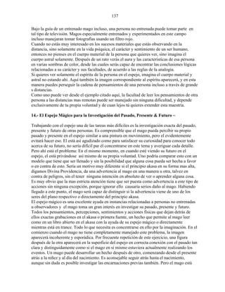 137
Bajo la guía de un entrenado mago incluso, una persona no entrenada puede tomar parte en
tal tipo de televisión. Magos especialmente entrenados y experimentados en este campo
incluso manejaran tomar fotografías usando un filtro rojo.
Cuando no estás muy interesado en los sucesos materiales que estás observando en la
distancia, sino solamente en la vida psíquica, el carácter y sentimiento de un ser humano,
entonces no pienses en el cuerpo material de la persona que quieres ver, sino imagina el
cuerpo astral solamente. Después de un rato verás el aura y las características de esa persona
en varias sombras de color, desde las cuales serás capaz de encontrar las conclusiones lógicas
relacionadas a su carácter y sus facultades, de acuerdo a las reglas de la analogía.
Si quieres ver solamente el espíritu de la persona en el espejo, imagina el cuerpo material y
astral no estando ahí. Aquí también la imagen correspondiente al espíritu aparecerá, y en esta
manera puedes perseguir la cadena de pensamientos de una persona incluso a través de grande
s distancias.
Como uno puede ver desde el ejemplo citado aquí, la facultad de leer los pensamientos de otra
persona a las distancias mas remotas puede ser manejado sin ninguna dificultad, y depende
exclusivamente de tu propia voluntad y de cuan lejos tú quieres extender esta maestría.
14.- El Espejo Mágico para la Investigación del Pasado, Presente & Futuro ~
Trabajando con el espejo una de las tareas más difíciles es la investigación exacta del pasado,
presente y futuro de otras personas. Es comprensible que el mago pueda percibir su propio
pasado y presente en el espejo similar a una pintura en movimiento, pero el evidentemente
evitará hacer eso. El está así agudizado como para satisfacer su curiosidad para conocer todo
acerca de su futuro, no sería difícil par él concentrarse en este tema y averiguar cada detalle.
Pero ahí está el problema: En el mismo momento, en cuando esté viendo su futuro en el
espejo, el está privándose así mismo de su propia voluntad. Uno podría comparar esto con un
modelo que tiene que ser llenado y sin la posibilidad que alguna cosa pueda ser hecha a favor
o en contra de esto. Sería un motivo muy diferente si el principio akasa en su forma mas alta,
digamos Divina Providencia, da una advertencia al mago en una manera u otra, talvez en
contra de peligros, sin el tener ninguna intención en absoluto de ver o aprender alguna cosa.
Es muy obvio que la mas estricta atención tiene que ser puesta como advertencia a este tipo de
acciones sin ninguna excepción, porque ignorar ello causaría serios daño al mago. Habiendo
llegado a este punto, el mago será capaz de distinguir si la advertencia viene de uno de los
seres del plano respectivo o directamente del principio akasa.
El espejo mágico es una excelente ayuda en instancias relacionadas a personas no entrenadas
u observadores y el mago toma un gran interés en investigar su pasado, presente y futuro.
Todos los pensamientos, percepciones, sentimientos y acciones físicas que dejan detrás de
ellos exactas grabaciones en el akasa o primera fuente, un hecho que permite al mago leer
como en un libro abierto en el akasa con la ayuda de su espejo mágico o directamente
mientras está en trance. Todo lo que necesita es concentrarse en ello por la imaginación. En el
comienzo cuando el mago no tiene completamente manejado este problema, la imagen
aparecerá incoherente y esporádica. Por frecuente repetición de este ejercicio, una figura
después de la otra aparecerá en la superficie del espejo en correcta conexión con el pasado tan
clara y distinguidamente como si el mago en si mismo estuviera actualmente realizando los
eventos. Un mago puede desarrollar un hecho después de otro, comenzando desde el presente
atrás a la niñez y al día del nacimiento. Es aconsejable seguir atrás hasta el nacimiento,
aunque sin duda es posible investigar las encarnaciones previas también. Pero el mago está
 
