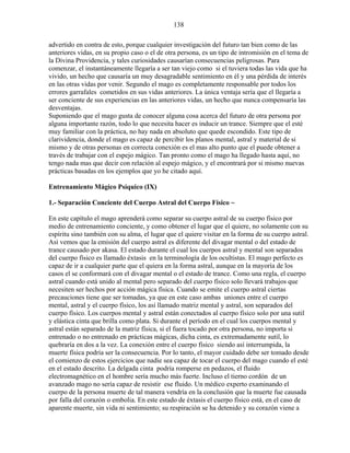 138
advertido en contra de esto, porque cualquier investigación del futuro tan bien como de las
anteriores vidas, en su propio caso o el de otra persona, es un tipo de intromisión en el tema de
la Divina Providencia, y tales curiosidades causarían consecuencias peligrosas. Para
comenzar, el instantáneamente llegaría a ser tan viejo como si el tuviera todas las vida que ha
vivido, un hecho que causaría un muy desagradable sentimiento en él y una pérdida de interés
en las otras vidas por venir. Segundo el mago es completamente responsable por todos los
errores garrafales cometidos en sus vidas anteriores. La única ventaja sería que el llegaría a
ser conciente de sus experiencias en las anteriores vidas, un hecho que nunca compensaría las
desventajas.
Suponiendo que el mago gusta de conocer alguna cosa acerca del futuro de otra persona por
alguna importante razón, todo lo que necesita hacer es inducir un trance. Siempre que el esté
muy familiar con la práctica, no hay nada en absoluto que quede escondido. Este tipo de
clarividencia, donde el mago es capaz de percibir los planos mental, astral y material de si
mismo y de otras personas en correcta conexión es el mas alto punto que el puede obtener a
través de trabajar con el espejo mágico. Tan pronto como el mago ha llegado hasta aquí, no
tengo nada mas que decir con relación al espejo mágico, y el encontrará por si mismo nuevas
prácticas basadas en los ejemplos que yo he citado aquí.
Entrenamiento Mágico Psíquico (IX)
1.- Separación Conciente del Cuerpo Astral del Cuerpo Físico ~
En este capítulo el mago aprenderá como separar su cuerpo astral de su cuerpo físico por
medio de entrenamiento conciente, y como obtener el lugar que el quiere, no solamente con su
espíritu sino también con su alma, el lugar que el quiere visitar en la forma de su cuerpo astral.
Así vemos que la emisión del cuerpo astral es diferente del divagar mental o del estado de
trance causado por akasa. El estado durante el cual los cuerpos astral y mental son separados
del cuerpo físico es llamado éxtasis en la terminología de los ocultistas. El mago perfecto es
capaz de ir a cualquier parte que el quiera en la forma astral, aunque en la mayoría de los
casos el se conformará con el divagar mental o el estado de trance. Como una regla, el cuerpo
astral cuando está unido al mental pero separado del cuerpo físico solo llevará trabajos que
necesiten ser hechos por acción mágica física. Cuando se emite el cuerpo astral ciertas
precauciones tiene que ser tomadas, ya que en este caso ambas uniones entre el cuerpo
mental, astral y el cuerpo físico, los así llamado matriz mental y astral, son separados del
cuerpo físico. Los cuerpos mental y astral están conectados al cuerpo físico solo por una sutil
y elástica cinta que brilla como plata. Si durante el período en el cual los cuerpos mental y
astral están separado de la matriz física, si el fuera tocado por otra persona, no importa si
entrenado o no entrenado en prácticas mágicas, dicha cinta, es extremadamente sutil, lo
quebraría en dos a la vez. La conexión entre el cuerpo físico siendo así interrumpida, la
muerte física podría ser la consecuencia. Por lo tanto, el mayor cuidado debe ser tomado desde
el comienzo de estos ejercicios que nadie sea capaz de tocar el cuerpo del mago cuando el esté
en el estado descrito. La delgada cinta podría romperse en pedazos, el fluido
electromagnético en el hombre sería mucho más fuerte. Incluso el tierno cordón de un
avanzado mago no sería capaz de resistir ese fluido. Un médico experto examinando el
cuerpo de la persona muerte de tal manera vendría en la conclusión que la muerte fue causada
por falla del corazón o embolia. En este estado de éxtasis el cuerpo físico está, en el caso de
aparente muerte, sin vida ni sentimiento; su respiración se ha detenido y su corazón viene a
 