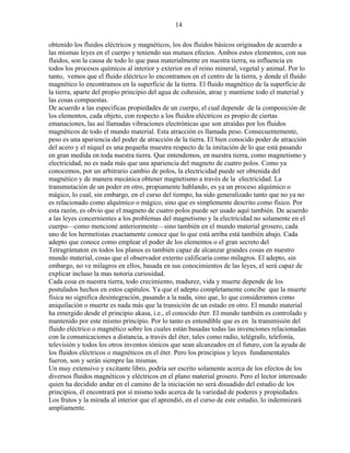 14
obtenido los fluidos eléctricos y magnéticos, los dos fluidos básicos originados de acuerdo a
las mismas leyes en el cuerpo y teniendo sus mutuos efectos. Ambos estos elementos, con sus
fluidos, son la causa de todo lo que pasa materialmente en nuestra tierra, su influencia en
todos los procesos químicos al interior y exterior en el reino mineral, vegetal y animal. Por lo
tanto, vemos que el fluido eléctrico lo encontramos en el centro de la tierra, y donde el fluido
magnético lo encontramos en la superficie de la tierra. El fluido magnético de la superficie de
la tierra, aparte del propio principio del agua de cohesión, atrae y mantiene todo el material y
las cosas compuestas.
De acuerdo a las especificas propiedades de un cuerpo, el cual depende de la composición de
los elementos, cada objeto, con respecto a los fluidos eléctricos es propio de ciertas
emanaciones, las así llamadas vibraciones electrónicas que son atraídas por los fluidos
magnéticos de todo el mundo material. Esta atracción es llamada peso. Consecuentemente,
peso es una apariencia del poder de atracción de la tierra. El bien conocido poder de atracción
del acero y el níquel es una pequeña muestra respecto de la imitación de lo que está pasando
en gran medida en toda nuestra tierra. Que entendemos, en nuestra tierra, como magnetismo y
electricidad, no es nada más que una apariencia del magneto de cuatro polos. Como ya
conocemos, por un arbitrario cambio de polos, la electricidad puede ser obtenida del
magnético y de manera mecánica obtener magnetismo a través de la electricidad. La
transmutación de un poder en otro, propiamente hablando, es ya un proceso alquímico o
mágico, lo cual, sin embargo, en el curso del tiempo, ha sido generalizado tanto que no ya no
es relacionado como alquímico o mágico, sino que es simplemente descrito como físico. Por
esta razón, es obvio que el magneto de cuatro polos puede ser usado aquí también. De acuerdo
a las leyes concernientes a los problemas del magnetismo y la electricidad no solamente en el
cuerpo—como mencioné anteriormente—sino también en el mundo material grosero, cada
uno de los hermetistas exactamente conoce que lo que está arriba está también abajo. Cada
adepto que conoce como emplear el poder de los elementos o el gran secreto del
Tetragrámaton en todos los planos es también capaz de alcanzar grandes cosas en nuestro
mundo material, cosas que el observador externo calificaría como milagros. El adepto, sin
embargo, no ve milagros en ellos, basada en sus conocimientos de las leyes, el será capaz de
explicar incluso la mas notoria curiosidad.
Cada cosa en nuestra tierra, todo crecimiento, madurez, vida y muerte depende de los
postulados hechos en estos capítulos. Ya que el adepto completamente concibe que la muerte
física no significa desintegración, pasando a la nada, sino que, lo que consideramos como
aniquilación o muerte es nada más que la transición de un estado en otro. El mundo material
ha emergido desde el principio akasa, i.e., el conocido éter. El mundo también es controlado y
mantenido por este mismo principio. Por lo tanto es entendible que es en la transmisión del
fluido eléctrico o magnético sobre los cuales están basadas todas las invenciones relacionadas
con la comunicaciones a distancia, a través del éter, tales como radio, telégrafo, telefonía,
televisión y todos los otros inventos iónicos que sean alcanzados en el futuro, con la ayuda de
los fluidos eléctricos o magnéticos en el éter. Pero los principios y leyes fundamentales
fueron, son y serán siempre las mismas.
Un muy extensivo y excitante libro, podría ser escrito solamente acerca de los efectos de los
diversos fluidos magnéticos y eléctricos en el plano material grosero. Pero el lector interesado
quien ha decidido andar en el camino de la iniciación no será disuadido del estudio de los
principios, él encontrará por sí mismo todo acerca de la variedad de poderes y propiedades.
Los frutos y la mirada al interior que el aprendió, en el curso de este estudio, lo indemnizará
ampliamente.
 