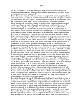 140
que hay irregularidades en la respiración de tu cuerpo. Pero al momento concentra tus
pensamientos en unirte con tu cuerpo astral y respirarás regularmente, te meterás tu mismo
actualmente unido con tu cuerpo astral.
Desde el momento que estás unido tu mismo con tu cuerpo astral—como un espíritu además
de tu cuerpo físico—no observes ninguna cosa más sino la respiración. Este ejercicio tiene que
ser repetido hasta que hayas llegado a estar acostumbrado a respirar en tu cuerpo astral el cual
has extraído de tu cuerpo físico y con el cual te has unido tu mismo espiritualmente.
Como ves, es solo la conciente respiración en el cuerpo astral que trae esta separación de la
matriz astral. Si, por repetidas prácticas, la respiración en el mental también como en el
cuerpo astral ha llegado a ser muy familiar a ti, debes ir a otro paso mas adelante. Si
comienzas a respirar en tu cuerpo astral, tu cuerpo físico parará de respirar. Porque la
separación del cuerpo físico de la forma astral, el formador caerá en un estado de letárgica, un
tipo de adormecimiento mórbido, los pulmones se pondrán tensos, la cara se tornará pálida
justo como un cuerpo muerto. Pero tan pronto como paras de respirar afuera de tu cuerpo
físico, queriendo terminar tu experimento, instantáneamente notarás tu cuerpo astral, como si
tirado por un magneto, a la vez de ser tirado dentro de tu cuerpo físico el cual ahora comienza
a respirar nuevamente en forma normal. Pero no antes tú espiritualmente transfieres tu cuerpo
mental, i.e., tu conciencia al cuerpo físico, así que el astral y el cuerpo mental reasumen su
típica forma, tú recobrarás tus sentidos y gradualmente vendrás de vuelta nuevamente.
Lo que nosotros llamamos usualmente muerte es el mismo proceso con la sola diferencia que
la matriz entre el cuerpo físico y el astral es destruida. En el caso de muerte normal, la matriz
astral entre el cuerpo físico y el astral ha sido quebrada en dos por una enfermedad mortal o
por alguna otra razón, y por lo tanto el cuerpo astral junto con el cuerpo mental, habiendo
perdido su piso en el cuerpo físico, tienen que emanar desde este último si voluntariamente o
involuntariamente. Durante este proceso, la respiración es transferida al cuerpo astral sin el
cuerpo astral llegando a ser conciente de ello. Esto es porque personas muertas primero no
sienten ninguna diferencia entre el cuerpo físico y el cuerpo astral. Ellos vendrán a darse
cuenta gradualmente tan pronto como ellos noten que el cuerpo material no está para algún
uso de ellos, y que el cuerpo astral está sujeto a reglas muy diferentes ( las leyes del principio
akasa) que he descrito ya en los capítulos precedentes relacionados al plano astral.
Consecuentemente la práctica de enviar el cuerpo astral deliberadamente afuera es una
imitación del proceso de muerte. Esto evidentemente prueba cuan cerca puedes venir a la
frontera entre la vida actual y lo que llamamos muerte cuando practicamos este ejercicio. Por
lo tanto, procede con cuidado. Siempre que el mago ha obtenido un control perfecto de enviar
afuera su cuerpo astral, (1) el temor de la muerte ha llegado ser absolutamente superfluo, y (2)
el mago conoce exactamente el proceso de su muerte tan bien como el lugar donde el está
yendo después de desmontarse de su marco mortal.
Después de frecuentes prácticas de deliberada separación del cuerpo astral desde el físico, la
respiración en tu forma astral llegará a ser un motivo de rutina, así que no notarás ello más y
experimentarás la misma sensación en el cuerpo astral como si tú estuvieras aun en el cuerpo
físico. Si deseas regresar al cuerpo físico, tienes que mantener la respiración deliberadamente
atrás en el cuerpo astral así que el cuerpo astral es capaz de desenredarse desde el cuerpo
mental y reasumir la forma del cuerpo físico. En ese momento cuando el cuerpo astral
reasume la forma física, el cuerpo automáticamente comenzará a respirar de nuevo, lo cual
hace posible el regreso adentro del cuerpo físico. Esto siempre es considerado primero.
Estando sujeto a muy diferentes leyes, el cuerpo mental no respira en el mismo ritmo como lo
hace el cuerpo físico en conexión con el cuerpo astral. Solo si te has acostumbrado a que el
 