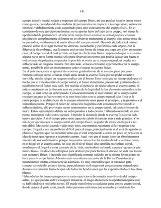 141
cuerpo astral y mental salgan y regresen del cuerpo físico, así que puedas hacerlo tantas veces
como gustes, considerando las medidas de precaución con respecto a tu respiración, solamente
entonces verdaderamente estás capacitado para salir exitosamente del cuerpo físico. En el
comienzo de este ejercicio preliminar, no te apartes lejos del lado de tu cuerpo. Así tienes la
oportunidad de permanecer al lado de tu cuerpo físico o tomar su actual postura, el asana
un ejercicio completamente diferente no es observar meramente el cuerpo, sino tomar nota de
lo que rodea, similarmente al envío afuera del cuerpo mental. Después de todo es el mismo
proceso como el divagar mental; tu sentirías, escucharías y percibirías cada objeto, con la
diferencia sin embargo, que la mente está en una forma de tomar una capa con ello- en nuestro
caso, el cuerpo astral el cual permite un tipo de efecto mas físico. Suponiendo que tu visitarás
alguna parte en tu forma mental solo para observar un evento que podría causar una buena o
mala sensación psíquica, no puedes ni percibir ni sentir en tu cuerpo mental, ni puedes ser
influenciado de ninguna manera. Por otro lado, si haces el mismo experimento con tu cuerpo
astral, percibirás ello tan intensamente como si usaras tu cuerpo físico.
En el próximo ejercicio aprenderás a extraer gradualmente de tu cuerpo, paso por paso.
Primero sentirás como si fueras tirado atrás desde tu cuerpo físico por un poder atractivo
invisible, similar al que un magneto realiza con el hierro. Esto tiene que ser interpretado por el
hecho que el vínculo entre el cuerpo astral y el físico alimentado, preservado y mantenido en
equilibrio por el fluido más sutil. Por realizar el ejercicio de enviar afuera el cuerpo astral, tú
estás cometiendo un deliberado acto en contra de la legalidad de los elementos naturales en tu
cuerpo, lo cual debe ser sobrepasado. Consecuentemente el movimiento de tu cuerpo astral
requiere un gran esfuerzo como si te movieras lejos con tu cuerpo mental solo. Esta es la
razón porque tu saldrías lejos de tu cuerpo solamente unos pasos al principio, y regresarías a el
instantáneamente. Porque el poder de atracción magnética está constantemente tirando e
influenciándote, ello provocará varios sentimientos en tu cuerpo astral, tal como el temor de
morir. Estos sentimientos deben ser sobrepasados a todo evento. Habiendo avanzado en este
punto, manejarás todos estos sucesos. Extender la distancia desde tu cuerpo físico con cada
nuevo ejercicio. Así el tiempo pasa serás capaz de cubrir distancias más y más grandes. Y lo
más lejos que mueves tu cuerpo astral del cuerpo físico, su poder de atracción llegará a ser
más débil. Mas tarde, cuando viajes muy lejos, encontrarás realmente difícil regresar a tu
cuerpo. Llegará a ser un problema difícil para el mago, principalmente si el está divagando en
planos o regiones que lo encanten tanto que el está empezando a sentir un poco de pena con la
idea de tener que regresar a su propio cuerpo. Aquí ves que el mago debe ser absolutamente
maestro de sus sentimientos, porque tan pronto como el se ha acostumbrado a sentirse como
en el hogar en el cuerpo astral, no solo en el nivel físico sino también en el plano astral,
usualmente el llegará a estar cansado de la vida, sintiéndose inclinado a nunca regresar a este
marco físico. Un deseo lo sobrepasa para destruir por pura fuerza el vínculo de vida que lo une
con su marco físico. Haciendo esto significaría cometer suicidio en la misma forma como se
hace con el cuerpo físico. Además sería una ofensa en contra de la Divina Providencia y
naturalmente tendría consecuencias kármicas. Es muy entendible que la tentación para
cometer tal suicidio es muy fuerte, especialmente si el mago está cercanamente sujetado por
dolores en el mundo físico después de todas las bendiciones que ha experimentado en los otros
planos.
Habiendo hecho buenos progresos en estos ejercicios relacionados con el envío del cuerpo
astral, así que puedas cubrir cualquier distancia, el mago ahora tiene la oportunidad para usar
su habilidad para múltiples tareas. El puede transferirse a cualquier parte con su cuerpo astral,
donde quiera el guste estar, puede tratar personas enfermas por acumular y condensar los
 