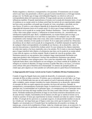 142
fluidos magnético y eléctricos y transportarlos a los pacientes. El tratamiento con el cuerpo
astral si por lejos mas penetrante y efectivo que por la mera-transferencia o el divagar mental,
porque con los fluidos que el mago está trabajando llegarán a se efectivos solo en el
correspondiente plano de la persona enferma. El mago puede ejecutar un montón de otras
influencias también. El puede materializarse el mismo con la ayuda del elemento tierra, el cual
el condensa en su cuerpo astral en el plano astral bajo las narices de un experimentado adepto
tan bien como un profano a tal grado que el puede ser visto, escuchado y percibido con los
ojos físicos. El motivo a este respecto depende de la duración del entrenamiento y la
capacidad del elemento tierra en el cuerpo astral. Es obvio que el mago también puede hacer
actos físicos con la ayuda de su cuerpo astral. Producir fenómenos – como los adeptos los ven
a ellos- tales como golpes sonoros, e influenciar en temas terrestres, etc., encuentran una
satisfactoria explicación aquí. Real y verdaderamente, no existen límites para un mago, y es
completamente opcional para el en cual línea se especializa. En cualquier caso, el sabe
exactamente como manejar todas estas cosas, tales como condensar solo una parte del cuerpo,
i.e., una mano, mientras el resto queda en el astral. Si el es capaz para acelerar las vibraciones
electrónicas de un objeto con la ayuda de su imaginación, el también manejará al espíritu lejos
de cualquier objeto correspondiente a la medida de sus fuerzas y de su desarrollo, antes los
ojos de otras personas y transferirlos al plano astral. En esas instancias los objetos materiales
no están más sujetos a las leyes materiales sino a las astrales. Por lo tanto es una mera bagatela
para el mago transferir tales objetos a la distancias mas lejos con la ayuda de su cuerpo astral,
y traer ellas de regreso a su forma original. Desde el punto de vista de un profano, tales
fenómenos parecen ser una quimera, pero cualquier mago experimentado fácilmente será
capaz para producir tales fenómenos e incluso más asombrosos fenómenos que además
podrían ser llamados como milagros puros. Pero como has entendido todo desde que yo lo he
explicado hasta ahora, estos fenómenos no son milagros, en el buen sentido de la palabra, los
milagros no existen en absoluto. El mago reconoce el poder Mas alto y sus leyes, y el conoce
como utilizar ellos para el beneficio de la humanidad. Un número de ejemplos podría ser
citado aquí, pero algunos ya vistos pueden ser suficientes para el, quien busca la iluminación.
2.-Impregnación del Cuerpo Astral con las Cuatro Cualidades Divinas Fundamentales ~
Cuando el mago ha llegado hasta este estado de desarrollo, el comenzará a expresar su
concepto de Dios en ideas concretas. El místico, que es entrenado en un solo lado, o un Yogi,
etc., ve en su Deidad nada mas que un solo aspecto al cual el representa adoración. El adepto
sabio verdadero, quien siempre considera los cuatro elementos en su desarrollo, representará
el concepto de Dios en cuatro aspectos de acuerdo a las leyes del universo, llamado, la
omnipotencia, correspondiente al principio fuego, la omnisciencia y sabiduría perteneciente al
principio aire, la inmortalidad con el principio agua, y la omnipresencia con el principio tierra.
En este nivel será tarea del mago meditar acerca de estas cuatro ideas divinas- aspectos- en
turnos. Profunda meditación permitirán al mago en una forma extasiarse directamente con un
de estas divinas virtudes, fusionándose de tal manera con ello que se sentirá el mismo ser la
virtud en cuestión. El tiene que experimentar la misma voluntad con todas las cuatros virtudes
de Dios. El arreglo de los ejercicios es su propio negocio; el está permitido meditar en una de
las virtudes por tan largo hasta que el llegue a estar muy cierto que la respectiva virtud ha
llegado a ser encarnada en el. El puede hacer las meditaciones de acuerdo a su tiempo, de
manera que, a través de la meditación el llame todas las virtudes por turno, en un ejercicio. La
meditación tiene que ser profunda, así penetrante y convincente, que el cuerpo astral llegue a
 