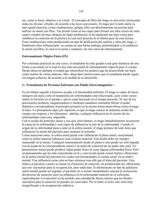 143
ser, como si fuera, idéntico a la virtud. El concepto de Dios del mago es universal, incluyendo
todas las divinas virtudes, de acuerdo a las leyes universales. El mago por lo tanto daría su
más aguda atención a estas meditaciones, porque ellas son absolutamente necesarias para
realizar su unión con Dios. Tan pronto como el sea capaz para formar una idea exacta de estas
cuatro virtudes divinas, después de larga meditación, el ha madurado tan lejos como para
establecer la conexión de la práctica la cual será descrita en el último paso de esta lectura.
Estas meditaciones están produciendo un tipo de deificación del espíritu y alma del mago, y
finalmente ellos influenciarán su cuerpo en una forma análoga, permitiéndole a el establecer
la unión con Dios, lo cual es la suma y sustancia de este curso de entrenamiento.
Entrenamiento Mágico Físico (IX)
Por continuas prácticas en este curso, el estudiante ha sido guiado a una gran distancia de una
forma a un estado en el cual no hay más necesidad de entrenamiento especial para el cuerpo.
Desde ahora en adelante el tendrá que intensificar los poderes que ha desarrollado tan lejos
como usarlos de varias maneras. Mas abajo daré instrucciones que el estudiante puede seguir
sin ningún esfuerzo, de acuerdo a la medida de su desarrollo.
1.- Tratamiento de Personas Enfermas con Fluido Electromagnético ~
Es un trabajo sagrado y hermoso ayudar a la humanidad sufriente. El mago es capaz de hacer
milagros tan lejos como el tratamiento de enfermedades está relacionado, justo como varios
santos lo hicieron en el pasado y aun lo están haciendo en el tiempo presente. Ni uno de los
practicantes profanos, magnetizadores o médiums sanadores entenderá liberar el poder
dinámico correspondiente al principio primario en la misma forma maravillosa como el mago
lo hace. Lo presupuesto aquí, por supuesto, es que el mago conoce la anatomía oculta del
cuerpo con respecto a los elementos; además, cualquier influencia en el asiento de las
enfermedades sería muy imposible.
Con la ayuda del principio akasa y sus ojos clarividentes, el mago inmediatamente reconocerá
la causa de la enfermedad y será capaz de influenciar la raíz de la enfermedad. Cuando el
origen de la enfermedad pasa a estar en la esfera mental, el mago primero de todo tiene que
influenciar la mente del paciente para restaurar la armonía.
Como mencioné antes, la esfera astral puede solo influenciar el plano astral, exactamente
como la esfera material influencia solo el plano material. Este hecho debe ser siempre
mantenido en la mente. Cualquier transmutación desde un plano a otro puede ser solo lograda
con la ayuda de la correspondiente matriz o la unión de conexión de un poder más sutil. Un
pensamiento nunca puede producir algún poder físico ni curar alguna enfermedad física. Pero
un pensamiento que ha sido concentrado en fe y convicción puede causar fuertes vibraciones
en la esfera mental del paciente los cuales son transportados al cuerpo astral vía la matriz
mental. Una influencia como esta no hace alcanzar mas allá que el alma del paciente. Esto
induce al paciente a poner su mente en el proceso de sanación, así produciendo las vibraciones
que son necesarias para la recuperación, pero nada más. Evidentemente un tipo de paliación
astral-mental puede ser lograda; el paciente en si mismo mentalmente causará la aceleración
del proceso de sanación, pero su influencia en la enfermedad material no es suficiente,
especialmente si el paciente ya ha perdido una cantidad de fuerza interna que los fluidos
necesarios para la sanación no pueden ser renovados. Por lo tanto el éxito solo sería muy
insignificante y la recuperación subjetiva.
 