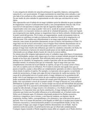 144
A esta categoría de métodos de sanación pertenecen la sugestión, hipnosis, autosugestión,
sanación-fe, y así sucesivamente. El mago exactamente no estará bajo estos métodos, y por
otro lado el no confiará en ellos, usándolos meramente como medio de una improvisación.
No por medio de estos métodos le representarán un alto valor que está descrito en varios
libros.
Más espectacular será el trabajo de un mago verdadero quien ha obtenido un gran excedente
de magnetismo vital por el entrenamiento oculto y una correspondiente línea de vida. El no
necesita la fe del paciente ni ningún otro tipo de sugestión, hipnosis o aureola. Un
magnetizador como este carga su poder vital con la ayuda de su propio excedente dentro del
cuerpo astral, si es necesario incluso en contra de la voluntad del paciente, y todo esto logrará
una recuperación mas rápida, porque su magnetismo tiene un fuerte estímulo, fortaleciendo así
la matriz astral del paciente. Por lo tanto, un magnetopatista puede exitosamente tratar un
niño quien no contribuye en nada en el proceso de sanación a través de la imaginación o el
subconsciente. Ello cambia muy diferentemente si un mago especializado en la línea de
sanación, trata cientos de pacientes diariamente sin que su fuerza vital disminuya al final. Un
mago hace uso de las leyes universales y toca el órgano físico enfermo directamente con su
influencia sin pasar primero a través del cuerpo astral junto con la matriz. Esta es la razón
porque el mago tiene mucho más influencia que todos los sanadores conocidos a la fecha. En
ciertas circunstancias el proceso de sanación puede pasar así tan rápido que puede ser
relacionado con un milagro desde el punto de vista de la ciencia médica.
No intento prescribir ninguna regla general como el verdadero mago debe hacer el tratamiento
de las enfermedades, porque estoy seguro que el ya tiene su propio método personal de trabajo
basado en las leyes que el aprendió. Será suficiente darle unos pocos consejos. El mago
trabaja con la voluntad y la imaginación, cuando el paciente sufre de una enfermedad o
desorden mental y la armonía tiene que ser restaurada. Aquí el mago tiene que estar
completamente conciente de la actividad de su espíritu, así que ni su cuerpo astral o físico,
sino solo su espíritu activa la influencia. Por lo tanto la atención mas aguda tiene que ser
puesta al espíritu; cuerpo y alma deben ser completamente ignorados en orden a intensificar el
efecto desde el espíritu al espíritu. Por ejemplo, si el paciente está en agonía o en profundo
estado de inconciencia, el mago será capaz de traer al paciente de vuelta nuevamente. Si la
causa de la enfermedad está en el cuerpo astral, el mago trabajará con la acumulación del
poder vital el cual impregna con el deseo de una completa recuperación. El transportará el
poder acumulado desde el universo adentro del cuerpo astral del paciente sin permitir que el
poder vital vaya primero a través de su propio cuerpo. El mago al hacerlo así, evita cualquier
debilidad de su propio poder vital y al mismo tiempo una mezcla del Od mórbido del paciente
con su propio Od. Si la causa de la enfermedad es de naturaleza física, y si algún órgano del
cuerpo ha sido afectado, el mago recurre a los elementos y a los fluidos eléctricos y
magnéticos. Si el paciente tiene una fuerte constitución, el mago trabajará solo con los
elementos que tienen una favorable influencia en la enfermedad; así, el luchará contra una
fiebre con el elemento agua. El elemento relacionado producirá los fluidos necesarios,
eléctricos o magnéticos, por si mismo, y una línea de conducta, un régimen, tipo de
respiración, hierbas, baños, correspondientes a los elementos y que serán prescritos para el
paciente. Pero si el cuerpo del paciente ya ha llegado ser débil que es incapaz para aceptar los
elementos necesarios y consecuentemente producir el correspondiente fluido, no hay otra
manera para el mago, que cargar el órgano enfermo directamente con el fluido. Aquí la
anatomía oculta de acuerdo a la polarización tiene que ser observado cuidadosamente.
Cualquier órgano teniendo el fluido magnético nunca debe ser cargado con el fluido eléctrico
 