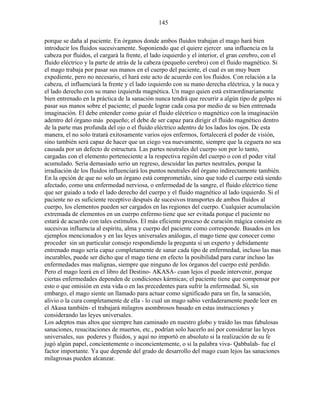 145
porque se daña al paciente. En órganos donde ambos fluidos trabajan el mago hará bien
introducir los fluidos sucesivamente. Suponiendo que el quiere ejercer una influencia en la
cabeza por fluidos, el cargará la frente, el lado izquierdo y el interior, el gran cerebro, con el
fluido eléctrico y la parte de atrás de la cabeza (pequeño cerebro) con el fluido magnético. Si
el mago trabaja por pasar sus manos en el cuerpo del paciente, el cual es un muy buen
expediente, pero no necesario, el hará este acto de acuerdo con los fluidos. Con relación a la
cabeza, el influenciará la frente y el lado izquierdo con su mano derecha eléctrica, y la nuca y
el lado derecho con su mano izquierda magnética. Un mago quien está extraordinariamente
bien entrenado en la práctica de la sanación nunca tendrá que recurrir a algún tipo de golpes ni
pasar sus manos sobre el paciente; el puede lograr cada cosa por medio de su bien entrenada
imaginación. El debe entender como guiar el fluido eléctrico o magnético con la imaginación
adentro del órgano más pequeño; el debe de ser capaz para dirigir el fluido magnético dentro
de la parte mas profunda del ojo o el fluido eléctrico adentro de los lados los ojos. De esta
manera, el no solo tratará exitosamente varios ojos enfermos, fortalecerá el poder de visión,
sino también será capaz de hacer que un ciego vea nuevamente, siempre que la ceguera no sea
causada por un defecto de estructura. Las partes neutrales del cuerpo son por lo tanto,
cargadas con el elemento perteneciente a la respectiva región del cuerpo o con el poder vital
acumulado. Sería demasiado serio un regreso, descuidar las partes neutrales, porque la
irradiación de los fluidos influenciará los puntos neutrales del órgano indirectamente también.
En la opción de que no solo un órgano está comprometido, sino que todo el cuerpo está siendo
afectado, como una enfermedad nerviosa, o enfermedad de la sangre, el fluido eléctrico tiene
que ser guiado a todo el lado derecho del cuerpo y el fluido magnético al lado izquierdo. Si el
paciente no es suficiente receptivo después de sucesivos transportes de ambos fluidos al
cuerpo, los elementos pueden ser cargados en las regiones del cuerpo. Cualquier acumulación
extremada de elementos en un cuerpo enfermo tiene que ser evitada porque el paciente no
estará de acuerdo con tales estímulos. El más eficiente proceso de curación mágica consiste en
sucesivas influencia al espíritu, alma y cuerpo del paciente como corresponde. Basados en los
ejemplos mencionados y en las leyes universales análogas, el mago tiene que conocer como
proceder sin un particular consejo respondiendo la pregunta si un experto y debidamente
entrenado mago sería capaz completamente de sanar cada tipo de enfermedad, incluso las mas
incurables, puede ser dicho que el mago tiene en efecto la posibilidad para curar incluso las
enfermedades mas malignas, siempre que ninguno de los órganos del cuerpo esté perdido.
Pero el mago leerá en el libro del Destino- AKASA- cuan lejos el puede intervenir, porque
ciertas enfermedades dependen de condiciones kármicas; el paciente tiene que compensar por
esto o que omisión en esta vida o en las precedentes para sufrir la enfermedad. Si, sin
embargo, el mago siente un llamado para actuar como significado para un fin, la sanación,
alivio o la cura completamente de ella - lo cual un mago sabio verdaderamente puede leer en
el Akasa también- el trabajará milagros asombrosos basado en estas instrucciones y
considerando las leyes universales.
Los adeptos mas altos que siempre han caminado en nuestro globo y traído las mas fabulosas
sanaciones, resucitaciones de muertos, etc., podrían solo hacerlo así por considerar las leyes
universales, sus poderes y fluidos, y aquí no importó en absoluto si la realización de su fe
jugó algún papel, concientemente o inconcientemente, o si la palabra viva- Qabbalah- fue el
factor importante. Ya que depende del grado de desarrollo del mago cuan lejos las sanaciones
milagrosas pueden alcanzar.
 