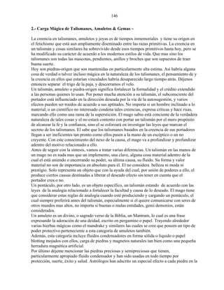 146
2.- Carga Mágica de Talismanes, Amuletos & Gemas ~
La creencia en talismanes, amuletos y joyas es de tiempos inmemoriales y tiene su origen en
el fetichismo que está aun ampliamente diseminado entre las razas primitivas. La creencia en
un talismán y cosas similares ha sobrevivido desde esos tiempos primitivos hasta hoy, pero se
ha modificado su carácter de acuerdo a los modernos estilos de vida. Que mas sino los
talismanes son todas las mascotas, pendientes, anillos y broches que son supuestos de traer
buena suerte.
Hoy son piedras-origen que son mantenidas en particularmente alta estima. Así habría alguna
cosa de verdad o talvez incluso mágica en la naturaleza de los talismanes, el pensamiento de y
la creencia en ellos que estarían vinculados habría desaparecido largo tiempo atrás. Déjenos
entonces separar el trigo de la paja, y descorramos el velo.
Un talismán, amuleto o piedra-origen significa fortalecer la formalidad y el crédito extendido
a las personas quienes lo usan. Por poner mucha atención a su talismán, el subconsciente del
portador está influenciado en la dirección deseada por la vía de la autosugestión, y varios
efectos pueden ser traídos de acuerdo a sus aptitudes. No importa si un hombre inclinado a lo
material, o un científico no interesado condena tales creencias, expresa críticas y hace risas,
marcando ello como una rama de la superstición. El mago sabio está conciente de la verdadera
naturaleza de tales cosas y el no estará contento con portar un talismán por el mero propósito
de alcanzar la fe y la confianza, sino el se esforzará en investigar las leyes que marcan el
secreto de los talismanes. El sabe que los talismanes basados en la creencia de sus portadores
llegan a ser ineficientes tan pronto como ellos pasen a la mano de un escéptico o un no
creyente. Con este conocimiento del nexo de la causa, el mago va a profundizar y profundizar
adentro del motivo relacionado a ello.
Antes de seguir con la síntesis, vamos a tratar varias diferencias. Un talismán en las manos de
un mago no es nada mas que un implemento, una clave, alguna cosa material adentro de la
cual el está uniendo o encerrando su poder, su última causa, su fluido. Su forma y valor
material no son de importancia en absoluto para él. El no considera belleza ni moda ni
prestigio. Solo representa un objeto que con la ayuda del cual, por unión de poderes a ello, el
produce ciertos causas destinadas a liberar el deseado efecto sin tener en cuenta que el
portador crea o no.
Un pentáculo, por otro lado, es un objeto específico, un talismán estando de acuerdo con las
leyes de la analogía relacionado a fortalecer la facultad y causa de lo deseado. El mago tiene
que considerar estas reglas de analogía cuando esté produciendo y cargando un pentáculo, el
cual siempre preferirá antes del talismán, especialmente si el quiere comunicarse con seres de
otros mundos mas altos, no importa si buenas o malas entidades, genii demonios, están
considerados.
Un amuleto es un divino, o sagrado verso de la Biblia, un Mantram, lo cual es una frase
expresando la adoración de una deidad, escrito en pergamino o papel. Trayendo alrededor
varias hierbas mágicas como el mandrake y similares las cuales se cree que poseen un tipo de
poder protectivo perteneciente a esta categoría de amuletos también.
Además, esta categoría incluye fluidos condensadores en forma sólida o líquido o papel
blotting mojados con ellos, carga de piedras y magnetos naturales tan bien como una pequeña
herradura magnética artificial.
Por último déjeme mencionar las piedras preciosas y semipreciosas que tienen,
particularmente apropiado fluido condensador y han sido usadas en todo tiempo por
protección, suerte, éxito y salud. Astrólogos han adscrito un especial efecto a cada piedra en la
 
